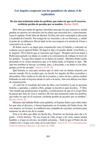 Los ángeles cooperan con los ganadores de almas, 6 de
septiembre
De éste dan testimonio todos los profetas, que todos los que en él creyeren,
recibirán perdón de pecados por su nombre. Hechos 10:43.
Dios obra por medio de agentes celestiales para que los que conocen la verdad
puedan ser puestos en conexión con las almas que necesitan luz y conocimiento.
Lean el capítulo 10 del libro de Hechos. El Dios del cielo contempló la devoción
y la piedad de Cornelio. Fue testigo de sus oraciones y de sus limosnas, y señaló
el poder de su inﬂuencia. Deseó darle la luz con respecto a la misión de Cristo y
conectarlo con su obra.
El Señor envió a su ángel para comunicarle esto a Cornelio y colocarlo en
contacto con el apóstol Pedro. El ángel le dijo a Cornelio dónde vivía Pedro, y
le aseguró: “Él te dirá lo que es necesario que hagas”. Después envió un ángel a
Pedro para quitarle sus dudas en cuanto a la conveniencia de trabajar en favor de
los gentiles. “Lo que Dios limpió, no lo llames tú común”. Mientras Pedro estaba
pensando en la visión misteriosa que se le había dado, el Espíritu le dijo: “He
aquí tres hombres te buscan. Levántate, pues, y desciende, y no dudes ir con ellos,
porque yo los he enviado”. Hechos 10:19, 20.
Qué historia es esta para mostrar que el cielo está en íntima relación con
nuestro mundo. En la escalera que vio Jacob, los ángeles de Dios ascendían y
descendían. Dios estaba en lo alto de la escalera, y rayos de luz y gloria estaban
brillando en todo el trayecto desde el cielo a la tierra. Aún está abierta esta línea
de comunicación.
¿Y cuál fue el resultado del trato de Dios con Cornelio? Lean la preciosa
historia, y aprendan, y alaben a Dios, porque su lección es para nosotros... Y Dios
“nos mandó que predicásemos al pueblo, y testiﬁcásemos de que él es al que Dios
ha puesto por Juez de vivos y muertos. De éste dan testimonio todos los profetas,
que todos los que en él creyeren, recibirán perdón de pecados por su nombre”.
Hechos 10:42, 43.
Mientras aún hablaba Pedro estas palabras, el Espíritu Santo cayó sobre todos
los que oían el discurso, y fueron bautizados en el nombre del Señor Jesús. De
esta manera, en Cesarea, se estableció una compañía de creyentes cristianos para
mantener en alto la luz de la verdad.
Esta es la obra que debe ser hecha hoy. Tenemos un mensaje para dar a la
gente... Cristo declara: “Yo soy el pan de vida; el que a mí viene, nunca tendrá
hambre; y el que en mí cree, no tendrá sed jamás... Todo lo que el Padre me da,
vendrá a mí; y al que a mí viene, no le echo fuera”. Juan 6:35, 37.—(Australasian)
Union Conference Record, 1 de enero de 1900. [257]
265
 