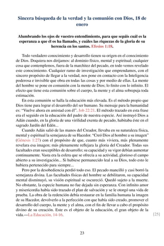 Sincera búsqueda de la verdad y la comunión con Dios, 18 de
enero
Alumbrando los ojos de vuestro entendimiento, para que sepáis cuál es la
esperanza a que él os ha llamado, y cuáles las riquezas de la gloria de su
herencia en los santos. Efesios 1:18.
Todo verdadero conocimiento y desarrollo tienen su origen en el conocimiento
de Dios. Doquiera nos dirijamos: al dominio físico, mental y espiritual; cualquier
cosa que contemplemos, fuera de la marchitez del pecado, en todo vemos revelado
este conocimiento. Cualquier ramo de investigación que emprendamos, con el
sincero propósito de llegar a la verdad, nos pone en contacto con la Inteligencia
poderosa e invisible que obra en todas las cosas y por medio de ellas. La mente
del hombre se pone en comunión con la mente de Dios; lo ﬁnito con lo inﬁnito. El
efecto que tiene esta comunión sobre el cuerpo, la mente y el alma sobrepuja toda
estimación.
En esta comunión se halla la educación más elevada. Es el método propio que
Dios tiene para lograr el desarrollo del ser humano. Su mensaje para la humanidad
es: “Vuelve ahora en amistad con él”. Job 22:21. El método trazado en esta frase
era el seguido en la educación del padre de nuestra especie. Así instruyó Dios a
Adán cuando, en la gloria de una virilidad exenta de pecado, habitaba éste en el
sagrado Jardín del Edén...
Cuando Adán salió de las manos del Creador, llevaba en su naturaleza física,
mental y espiritual la semejanza de su Hacedor. “Creó Dios al hombre a su imagen”
(Génesis 1:27) con el propósito de que, cuanto más viviera, más plenamente
revelara esa imagen; más plenamente reﬂejara la gloria del Creador. Todas sus
facultades eran susceptibles de desarrollo; su capacidad y su vigor debían aumentar
continuamente. Vasta era la esfera que se ofrecía a su actividad, glorioso el campo
abierto a su investigación... Si hubiese permanecido leal a su Dios, todo esto le
hubiera pertenecido para siempre...
Pero por la desobediencia perdió todo eso. El pecado mancilló y casi borró la
semejanza divina. Las facultades físicas del hombre se debilitaron, su capacidad
mental disminuyó, su visión espiritual se oscureció. Quedó sujeto a la muerte.
No obstante, la especie humana no fue dejada sin esperanza. Con inﬁnito amor
y misericordia había sido trazado el plan de salvación y se le otorgó una vida de
prueba. La obra de la redención debía restaurar en la familia humana la imagen
de su Hacedor, devolverlo a la perfección con que había sido creado, promover el
desarrollo del cuerpo, la mente y el alma, con el ﬁn de llevar a cabo el propósito
divino de su creación. Este es el objeto de la educación, el gran objeto de la
vida.—La Educación, 14-16. [25]
23
 