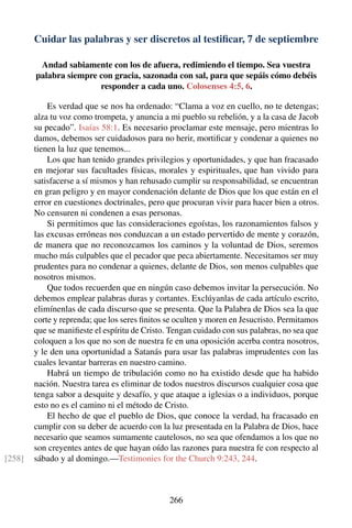Cuidar las palabras y ser discretos al testiﬁcar, 7 de septiembre
Andad sabiamente con los de afuera, redimiendo el tiempo. Sea vuestra
palabra siempre con gracia, sazonada con sal, para que sepáis cómo debéis
responder a cada uno. Colosenses 4:5, 6.
Es verdad que se nos ha ordenado: “Clama a voz en cuello, no te detengas;
alza tu voz como trompeta, y anuncia a mi pueblo su rebelión, y a la casa de Jacob
su pecado”. Isaías 58:1. Es necesario proclamar este mensaje, pero mientras lo
damos, debemos ser cuidadosos para no herir, mortiﬁcar y condenar a quienes no
tienen la luz que tenemos...
Los que han tenido grandes privilegios y oportunidades, y que han fracasado
en mejorar sus facultades físicas, morales y espirituales, que han vivido para
satisfacerse a sí mismos y han rehusado cumplir su responsabilidad, se encuentran
en gran peligro y en mayor condenación delante de Dios que los que están en el
error en cuestiones doctrinales, pero que procuran vivir para hacer bien a otros.
No censuren ni condenen a esas personas.
Si permitimos que las consideraciones egoístas, los razonamientos falsos y
las excusas erróneas nos conduzcan a un estado pervertido de mente y corazón,
de manera que no reconozcamos los caminos y la voluntad de Dios, seremos
mucho más culpables que el pecador que peca abiertamente. Necesitamos ser muy
prudentes para no condenar a quienes, delante de Dios, son menos culpables que
nosotros mismos.
Que todos recuerden que en ningún caso debemos invitar la persecución. No
debemos emplear palabras duras y cortantes. Exclúyanlas de cada artículo escrito,
elimínenlas de cada discurso que se presenta. Que la Palabra de Dios sea la que
corte y reprenda; que los seres ﬁnitos se oculten y moren en Jesucristo. Permitamos
que se maniﬁeste el espíritu de Cristo. Tengan cuidado con sus palabras, no sea que
coloquen a los que no son de nuestra fe en una oposición acerba contra nosotros,
y le den una oportunidad a Satanás para usar las palabras imprudentes con las
cuales levantar barreras en nuestro camino.
Habrá un tiempo de tribulación como no ha existido desde que ha habido
nación. Nuestra tarea es eliminar de todos nuestros discursos cualquier cosa que
tenga sabor a desquite y desafío, y que ataque a iglesias o a individuos, porque
esto no es el camino ni el método de Cristo.
El hecho de que el pueblo de Dios, que conoce la verdad, ha fracasado en
cumplir con su deber de acuerdo con la luz presentada en la Palabra de Dios, hace
necesario que seamos sumamente cautelosos, no sea que ofendamos a los que no
son creyentes antes de que hayan oído las razones para nuestra fe con respecto al
sábado y al domingo.—Testimonies for the Church 9:243, 244.[258]
266
 