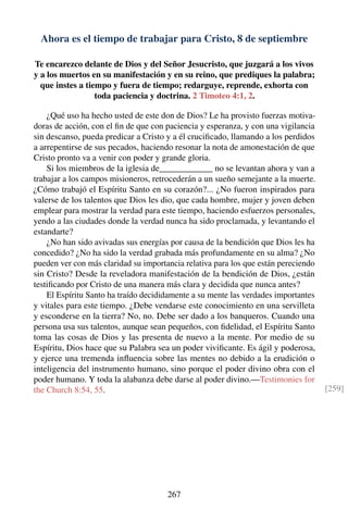 Ahora es el tiempo de trabajar para Cristo, 8 de septiembre
Te encarezco delante de Dios y del Señor Jesucristo, que juzgará a los vivos
y a los muertos en su manifestación y en su reino, que prediques la palabra;
que instes a tiempo y fuera de tiempo; redarguye, reprende, exhorta con
toda paciencia y doctrina. 2 Timoteo 4:1, 2.
¿Qué uso ha hecho usted de este don de Dios? Le ha provisto fuerzas motiva-
doras de acción, con el ﬁn de que con paciencia y esperanza, y con una vigilancia
sin descanso, pueda predicar a Cristo y a él cruciﬁcado, llamando a los perdidos
a arrepentirse de sus pecados, haciendo resonar la nota de amonestación de que
Cristo pronto va a venir con poder y grande gloria.
Si los miembros de la iglesia de____________ no se levantan ahora y van a
trabajar a los campos misioneros, retrocederán a un sueño semejante a la muerte.
¿Cómo trabajó el Espíritu Santo en su corazón?... ¿No fueron inspirados para
valerse de los talentos que Dios les dio, que cada hombre, mujer y joven deben
emplear para mostrar la verdad para este tiempo, haciendo esfuerzos personales,
yendo a las ciudades donde la verdad nunca ha sido proclamada, y levantando el
estandarte?
¿No han sido avivadas sus energías por causa de la bendición que Dios les ha
concedido? ¿No ha sido la verdad grabada más profundamente en su alma? ¿No
pueden ver con más claridad su importancia relativa para los que están pereciendo
sin Cristo? Desde la reveladora manifestación de la bendición de Dios, ¿están
testiﬁcando por Cristo de una manera más clara y decidida que nunca antes?
El Espíritu Santo ha traído decididamente a su mente las verdades importantes
y vitales para este tiempo. ¿Debe vendarse este conocimiento en una servilleta
y esconderse en la tierra? No, no. Debe ser dado a los banqueros. Cuando una
persona usa sus talentos, aunque sean pequeños, con ﬁdelidad, el Espíritu Santo
toma las cosas de Dios y las presenta de nuevo a la mente. Por medio de su
Espíritu, Dios hace que su Palabra sea un poder viviﬁcante. Es ágil y poderosa,
y ejerce una tremenda inﬂuencia sobre las mentes no debido a la erudición o
inteligencia del instrumento humano, sino porque el poder divino obra con el
poder humano. Y toda la alabanza debe darse al poder divino.—Testimonies for
the Church 8:54, 55. [259]
267
 