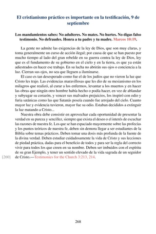 El cristianismo práctico es importante en la testiﬁcación, 9 de
septiembre
Los mandamientos sabes: No adulteres. No mates. No hurtes. No digas falso
testimonio. No defraudes. Honra a tu padre y tu madre. Marcos 10:19.
La gente no admite las exigencias de la ley de Dios, que son muy claras, y
toma generalmente un curso de acción ilegal; por causa de que se han puesto por
mucho tiempo al lado del gran rebelde en su guerra contra la ley de Dios, ley
que es el fundamento de su gobierno en el cielo y en la tierra, es que ya están
adiestrados en hacer ese trabajo. En su lucha no abrirán sus ojos o conciencia a la
luz. Cierran sus ojos, no sea que lleguen a iluminarse.
El caso es tan desesperado como fue el de los judíos que no vieron la luz que
Cristo les trajo. Las evidencias maravillosas que les dio de su mesianismo en los
milagros que realizó, al curar a los enfermos, levantar a los muertos y en hacer
las obras que ningún otro hombre había hecho o podía hacer, en vez de ablandar
y subyugar su corazón, y vencer sus malvados prejuicios, los inspiró con odio y
furia satánicas como las que Satanás poseía cuando fue arrojado del cielo. Cuanto
mayor luz y evidencia tuvieron, mayor fue su odio. Estaban decididos a extinguir
la luz matando a Cristo...
Nuestra obra debe consistir en aprovechar cada oportunidad de presentar la
verdad en su pureza y sencillez, siempre que exista el deseo o el interés de escuchar
las razones de nuestra fe. Los que se han espaciado mayormente sobre las profecías
y los puntos teóricos de nuestra fe, deben sin demora llegar a ser estudiantes de la
Biblia sobre temas prácticos. Deben tomar una dosis más profunda de la fuente de
la divina verdad. Deben estudiar cuidadosamente la vida de Cristo y sus lecciones
de piedad práctica, dadas para el beneﬁcio de todos y para ser la regla del correcto
vivir para todos los que creen en su nombre. Deben ser imbuidos con el espíritu
de su gran Ejemplo, y tener un sentido elevado de la vida sagrada de un seguidor
de Cristo.—Testimonies for the Church 3:213, 214.[260]
268
 