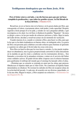 Testiﬁquemos dondequiera que nos llame Jesús, 10 de
septiembre
Pero el Señor estuvo a mi lado, y me dio fuerzas para que por mí fuese
cumplida la predicación, y que todos los gentiles oyesen. Así fui librado de
la boca del león. 2 Timoteo 4:17.
Resuelvan, no en su fuerza sino en la fuerza y en la gracia dadas por Dios, que
consagrarán a él ahora, exactamente ahora, todo poder y toda capacidad. Después
seguirán a Jesús porque él se los pide, y ustedes no van a preguntar adónde, o qué
recompensa se les dará. Les irá bien si obedecen la palabra “Síganme”. Su tarea
es dirigir a otros a la luz por medio de esfuerzos juiciosos y ﬁeles. Bajo la tutela
del Líder divino, decidan y resuelvan actuar sin un momento de vacilación.
Cuando mueran al yo, cuando se sometan a Dios, para hacer su obra, para que
la luz que os ha dado resplandezca en buenas obras, no trabajarán solos. La gracia
de Dios está presente para colaborar con todo esfuerzo para iluminar al ignorante
y a quienes no saben que el ﬁn de todas las cosas está cerca.
Pero Dios no hará la obra que les toca hacer a ustedes. La luz puede resplan-
decer en abundancia, mas la gracia proporcionada convertirá el alma únicamente
en la medida en que los inste a colaborar con los instrumentos divinos... Son
llamados a revestirse de la armadura cristiana y entrar en el servicio del Señor
como soldados activos. El poder divino debe cooperar con el esfuerzo humano
para quebrantar el embrujo del mundo que el enemigo ha lanzado sobre el alma.
...Permitan que su corazón se extienda en amor por las almas que perecen.
Obedezcan el impulso dado por el Alto Cielo. No contristen al Espíritu Santo
demorándose en obedecer. No resistan los métodos de Dios de recuperar almas de
la esclavitud del pecado. A cada uno, de acuerdo con sus diversas capacidades, se
le da una obra. Hagan lo mejor, y Dios aceptará sus esfuerzos.—Testimonies for
the Church 8:55, 56. [261]
269
 