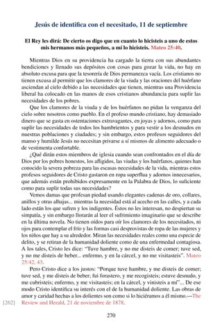 Jesús de identiﬁca con el necesitado, 11 de septiembre
El Rey les dirá: De cierto os digo que en cuanto lo hicisteis a uno de estos
mis hermanos más pequeños, a mí lo hicisteis. Mateo 25:40.
Mientras Dios en su providencia ha cargado la tierra con sus abundantes
bendiciones y llenado sus depósitos con cosas para gozar la vida, no hay en
absoluto excusa para que la tesorería de Dios permanezca vacía. Los cristianos no
tienen excusa al permitir que los clamores de la viuda y las oraciones del huérfano
asciendan al cielo debido a las necesidades que tienen, mientras una Providencia
liberal ha colocado en las manos de esos cristianos abundancia para suplir las
necesidades de los pobres.
Que los clamores de la viuda y de los huérfanos no pidan la venganza del
cielo sobre nosotros como pueblo. En el profeso mundo cristiano, hay demasiado
dinero que se gasta en ostentaciones extravagantes, en joyas y adornos, como para
suplir las necesidades de todos los hambrientos y para vestir a los desnudos en
nuestras poblaciones y ciudades; y sin embargo, estos profesos seguidores del
manso y humilde Jesús no necesitan privarse a sí mismos de alimento adecuado o
de vestimenta confortable.
¿Qué dirán estos miembros de iglesia cuando sean confrontados en el día de
Dios por los pobres honestos, los aﬂigidos, las viudas y los huérfanos, quienes han
conocido la severa pobreza para las escasas necesidades de la vida, mientras estos
profesos seguidores de Cristo gastaron en ropa superﬂua y adornos innecesarios,
que además están prohibidos expresamente en la Palabra de Dios, lo suﬁciente
como para suplir todas sus necesidades?
Vemos damas que profesan piedad usando elegantes cadenas de oro, collares,
anillos y otras alhajas... mientras la necesidad está al acecho en las calles, y a cada
lado están los que sufren y los indigentes. Éstos no les interesan, no despiertan su
simpatía, y sin embargo llorarán al leer el sufrimiento imaginario que se describe
en la última novela. No tienen oídos para oír los clamores de los necesitados, ni
ojos para contemplar el frío y las formas casi desprovistas de ropa de las mujeres y
los niños que hay a su alrededor. Miran las necesidades reales como una especie de
delito, y se retiran de la humanidad doliente como de una enfermedad contagiosa.
A los tales, Cristo les dice: “Tuve hambre, y no me disteis de comer; tuve sed,
y no me disteis de beber... enfermo, y en la cárcel, y no me visitasteis”. Mateo
25:42, 43.
Pero Cristo dice a los justos: “Porque tuve hambre, y me disteis de comer;
tuve sed, y me disteis de beber; fui forastero, y me recogisteis; estuve desnudo, y
me cubristeis; enfermo, y me visitasteis; en la cárcel, y vinisteis a mí”... De ese
modo Cristo identiﬁca su interés con el de la humanidad doliente. Las obras de
amor y caridad hechas a los dolientes son como si lo hiciéramos a él mismo.—The
Review and Herald, 21 de noviembre de 1878.[262]
270
 