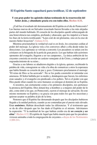 El Espíritu Santo capacitará para testiﬁcar, 12 de septiembre
Y con gran poder los apóstoles daban testimonio de la resurrección del
Señor Jesús, y abundante gracia era con todos ellos. Hechos 4:33.
¿Cuál fue el resultado del derramamiento del Espíritu en el día de Pentecostés?
Las buenas nuevas de un Salvador resucitado fueron llevadas a las más alejadas
partes del mundo habitado. El corazón de los discípulos quedó sobrecargado de
una benevolencia tan completa, profunda y abarcante, que los impulsó a ir hasta
los ﬁnes de la tierra testiﬁcando: “Lejos esté de mí gloriarme, sino en la cruz de
nuestro Señor Jesucristo”. Gálatas 6:14.
Mientras proclamaban la verdad tal cual es en Jesús, los corazones cedían al
poder del mensaje. La iglesia veía a los conversos aﬂuir a ella desde todas las
direcciones. Los apóstatas se volvían a convertir. Los pecadores se unían con los
cristianos en la búsqueda de la perla de gran precio. Los que habían sido acérrimos
oponentes del evangelio, llegaron a ser sus campeones... La única ambición de los
creyentes consistía en revelar un carácter semejante al de Cristo, y trabajar para el
engrandecimiento de su reino...
Gracias a sus labores se añadieron elegidos a la iglesia, quienes, recibiendo la
palabra de vida, consagraron su vida a la obra de comunicar a otros la esperanza
que había llenado su corazón de paz y gozo. Centenares proclamaron el mensaje:
“El reino de Dios se ha acercado”. No se los podía constreñir ni intimidar con
amenazas. El Señor hablaba por su medio y, dondequiera que fuesen, los enfermos
eran sanados y el evangelio era predicado a los pobres. Tal es el poder con que
Dios puede obrar cuando los seres humanos se entregan al dominio de su Espíritu.
A nosotros, tan ciertamente como a los primeros discípulos, nos pertenece
la promesa del Espíritu. Dios dotará hoy a hombres y a mujeres del poder de lo
alto, como dotó a los que, en Pentecostés, oyeron el mensaje de salvación. En este
mismo momento su Espíritu y su gracia son para todos los que los necesitan y
quieran aceptar su palabra al pie de la letra.
Notemos que el Espíritu fue derramado después que los discípulos hubieron
llegado a la unidad perfecta, cuando ya no contendían por el puesto más elevado.
Eran unánimes. Habían desechado todas las diferencias. Y el testimonio que
se da de ellos después que les fue dado el Espíritu es el mismo. Advirtamos
la expresión: “Y la multitud de los que habían creído era de un corazón y un
alma”. Hechos 4:32. El espíritu de Aquel que había muerto para que los pecadores
viviesen animaba a toda la congregación de creyentes.—Joyas de los Testimonios
3:209-211. [263]
271
 