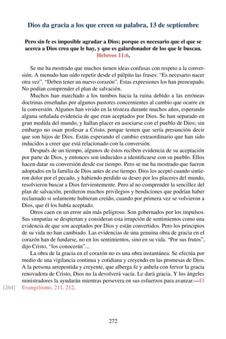 Dios da gracia a los que creen su palabra, 13 de septiembre
Pero sin fe es imposible agradar a Dios; porque es necesario que el que se
acerca a Dios crea que le hay, y que es galardonador de los que le buscan.
Hebreos 11:6.
Se me ha mostrado que muchos tienen ideas confusas con respeto a la conver-
sión. A menudo han oído repetir desde el púlpito las frases: “Es necesario nacer
otra vez”. “Deben tener un nuevo corazón”. Estas expresiones los han preocupado.
No podían comprender el plan de salvación.
Muchos han marchado a los tumbos hacia la ruina debido a las erróneas
doctrinas enseñadas por algunos pastores concernientes al cambio que ocurre en
la conversión. Algunos han vivido en la tristeza durante muchos años, esperando
alguna señalada evidencia de que eran aceptados por Dios. Se han separado en
gran medida del mundo, y hallan placer en asociarse con el pueblo de Dios; sin
embargo no osan profesar a Cristo, porque temen que sería presunción decir
que son hijos de Dios. Están esperando el cambio extraordinario que han sido
inducidos a creer que está relacionado con la conversión.
Después de un tiempo, algunos de éstos reciben evidencia de su aceptación
por parte de Dios, y entonces son inducidos a identiﬁcarse con su pueblo. Ellos
hacen datar su conversión desde ese tiempo. Pero se me ha mostrado que fueron
adoptados en la familia de Dios antes de ese tiempo. Dios los aceptó cuando sintie-
ron dolor por el pecado, y habiendo perdido su deseo por los placeres del mundo,
resolvieron buscar a Dios fervientemente. Pero al no comprender la sencillez del
plan de salvación, perdieron muchos privilegios y bendiciones que podrían haber
reclamado si solamente hubieran creído, cuando por primera vez se volvieron a
Dios, que él los había aceptado.
Otros caen en un error aún más peligroso. Son gobernados por los impulsos.
Sus simpatías se despiertan y consideran esta irrupción de sentimientos como una
evidencia de que son aceptados por Dios y están convertidos. Pero los principios
de su vida no han cambiado. Las evidencias de una genuina obra de gracia en el
corazón han de fundarse, no en los sentimientos, sino en su vida. “Por sus frutos”,
dijo Cristo, “los conocerán”...
La obra de la gracia en el corazón no es una obra instantánea. Se efectúa por
medio de una vigilancia continua y cotidiana y creyendo en las promesas de Dios.
A la persona arrepentida y creyente, que alberga fe y anhela con fervor la gracia
renovadora de Cristo, Dios no la devolverá vacía. Le dará gracia. Y los ángeles
ministradores la ayudarán mientras persevera en sus esfuerzos para avanzar.—El
Evangelismo, 211, 212.[264]
272
 