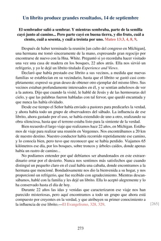 Un librito produce grandes resultados, 14 de septiembre
El sembrador salió a sembrar. Y mientras sembraba, parte de la semilla
cayó junto al camino... Pero parte cayó en buena tierra, y dio fruto, cuál a
ciento, cuál a sesenta, y cuál a treinta por uno. Mateo 13:3, 4, 8, 9.
Después de haber terminado la reunión [un culto del congreso en Míchigan],
una hermana me tomó sinceramente de la mano, expresando gran regocijo por
encontrarse de nuevo con la Hna. White. Preguntó si yo recordaba hacer visitado
una vez una casa de madera en los bosques, 22 años atrás. Ella nos sirvió un
refrigerio, y yo le dejé un librito titulado Experience and Views.
Declaró que había prestado ese librito a sus vecinos, a medida que nuevas
familias se establecían en su vecindario, hasta que el librito se gastó casi com-
pletamente; expresó su gran deseo de obtener otro ejemplar del mismo libro. Sus
vecinos estaban profundamente interesados en él, y se sentían anhelosos de ver
a la autora. Dijo que cuando la visité, le hablé de Jesús y de las hermosuras del
cielo, y que las palabras fueron habladas con tal fervor, que quedó encantada y
que nunca las había olvidado.
Desde ese tiempo el Señor había enviado a pastores para predicarles la verdad,
y ahora había todo un grupo de observadores del sábado. La inﬂuencia de ese
librito, ahora gastado por el uso, se había extendido de uno a otro, realizando su
obra silenciosa, hasta que el terreno estaba listo para la simiente de la verdad.
Bien recuerdo el largo viaje que realizamos hace 22 años, en Míchigan. Estába-
mos de viaje para realizar una reunión en Vergennes. Nos encontrábamos a 20 km
de nuestro destino. Nuestro conductor había recorrido repetidamente ese camino,
y lo conocía bien, pero tuvo que reconocer que se había perdido. Viajamos 65
kilómetros ese día, por los bosques, sobre troncos y árboles caídos, donde apenas
había un rastro de camino...
No podíamos entender por qué debíamos ser abandonados en este extraor-
dinario errar por el desierto. Nunca nos sentimos más satisfechos que cuando
distinguí un pequeño claro en el cual había una cabaña, donde encontramos a la
hermana que mencioné. Bondadosamente nos dio la bienvenida a su hogar, y nos
proporcionó un refrigerio, que fue recibido con agradecimiento. Mientras descan-
sábamos, hablé con la familia y les dejé un librito. Ella lo aceptó alegremente y lo
ha conservado hasta el día de hoy.
Durante 22 años las idas y venidas que caracterizaron ese viaje nos han
parecido misteriosas, pero aquí encontramos a todo un grupo que ahora está
compuesto por creyentes en la verdad, y que atribuyen su primer conocimiento a
la inﬂuencia de ese librito.—El Evangelismo, 328, 329. [265]
273
 
