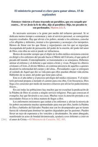 El ministerio personal es clave para ganar almas, 15 de
septiembre
Entonces vinieron a él unos trayendo un paralítico, que era cargado por
cuatro... Al ver Jesús la fe de ellos, dijo al paralítico: Hijo, tus pecados te
son perdonados. Marcos 2:3, 5.
Es necesario acercarse a la gente por medio del esfuerzo personal. Si se
dedicara menos tiempo a sermonear y más al servicio personal, se conseguirían
mayores resultados. Hay que aliviar a los pobres, atender a los enfermos, consolar
a los aﬂigidos y dolientes, instruir a los ignorantes y aconsejar a los inexpertos.
Hemos de llorar con los que lloran y regocijarnos con los que se regocijan.
Acompañada del poder de persuasión, del poder de la oración, del poder del amor
de Dios, esta obra no será ni puede ser infructuosa.
Hemos de recordar siempre que el objeto de la obra médico-misionera consiste
en dirigir a los enfermos del pecado hacia el Mártir del Calvario, el que quita el
pecado del mundo. Contemplándole, se transmutarán a su semejanza. Debemos
animar al enfermo y al doliente a que miren a Jesús y vivan. Pongan los obreros
cristianos a Cristo, el divino Médico, en continua presencia de aquellos a quienes
desalentó la enfermedad del cuerpo y del alma... Persuádanles a que se entreguen
al cuidado de Aquel que dio su vida para que ellos puedan obtener vida eterna.
Háblenles de su amor, del poder que tiene para salvar.
Este es el alto deber y el precioso privilegio del médico misionero. Y el minis-
terio personal prepara a menudo el camino para esta obra. Con frecuencia, Dios
llega a los corazones por medio de nuestros esfuerzos por aliviar los padecimientos
físicos...
En casi todas las poblaciones hay muchos que no escuchan la predicación de
la Palabra de Dios ni asisten a ningún servicio religioso. Para que conozcan el
evangelio, hay que llevárselo a sus casas. Muchas veces la atención prestada a sus
necesidades físicas es la única manera de llegar a ellos.
Los enfermeros misioneros que cuidan a los enfermos y alivian la miseria de
los pobres encontrarán muchas oportunidades para orar por ellos, leerles la Palabra
de Dios y hablarles del Salvador. Pueden orar con los desamparados que no tienen
fuerza de voluntad para dominar los apetitos degradados por las pasiones. Pueden
llevar un rayo de esperanza a los vencidos y desalentados. Su amor abnegado,
manifestado en actos de bondad desinteresada, ayudará a esos dolientes a creer en
el amor de Cristo.—El Ministerio de Curación, 102, 103.[266]
274
 