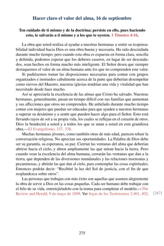 Hacer claro el valor del alma, 16 de septiembre
Ten cuidado de ti mismo y de la doctrina; persiste en ello, pues haciendo
esto, te salvarás a ti mismo y a los que te oyeren. 1 Timoteo 4:16.
La obra que usted realiza al ayudar a nuestras hermanas a sentir su responsa-
bilidad individual hacia Dios es una obra buena y necesaria. Ha sido descuidada
durante mucho tiempo; pero cuando esta obra es expuesta en forma clara, sencilla
y deﬁnida, podemos esperar que los deberes caseros, en lugar de ser descuida-
dos, sean hechos en forma mucho más inteligente. El Señor desea que siempre
destaquemos el valor de un alma humana ante los que no comprenden este valor.
Si pudiésemos tomar las disposiciones necesarias para contar con grupos
organizados e instruidos cabalmente acerca de la parte que deberían desempeñar
como siervos del Maestro, nuestras iglesias tendrían una vida y vitalidad que han
necesitado desde hace mucho.
Así se apreciaría la excelencia de las almas que Cristo ha salvado. Nuestras
hermanas, generalmente, pasan un tiempo difícil con sus familias que aumentan
y sus aﬂicciones que otros no comprenden. He anhelado durante mucho tiempo
contar con mujeres que puedan ser educadas para que ayuden a nuestras hermanas
a superar su desánimo y a sentir que pueden hacer algo para el Señor. Esto está
llevando rayos de sol a su propia vida, los cuales se reﬂejan en el corazón de otros.
Dios la bendecirá a usted y a todos los que se unan a usted en esta grandiosa
obra.—El Evangelismo, 337, 338.
Muchas hermanas jóvenes, como también otras de más edad, parecen rehuir la
conversación religiosa. No aprecian sus oportunidades. La Palabra de Dios debe
ser su garantía, su esperanza, su paz. Cierran las ventanas del alma que deberían
abrirse hacia el cielo, y abren ampliamente las que miran hacia la tierra. Pero
cuando vean la excelencia del alma humana, cerrarán las ventanas que dan a la
tierra, que dependen de las diversiones mundanales y las relaciones insensatas y
pecaminosas, y abrirán las que dan al cielo, para contemplar las cosas espirituales.
Entonces podrán decir: “Recibiré la luz del Sol de justicia, con el ﬁn de que
resplandezca sobre otros”.
Las personas que trabajan con más éxito son aquellas que asumen alegremente
la obra de servir a Dios en las cosas pequeñas. Cada ser humano debe trabajar con
el hilo de su vida, entretejiéndolo con la trama para completar el modelo.—The
Review and Herald, 9 de mayo de 1899. Ver Joyas de los Testimonios 2:401, 402. [267]
275
 
