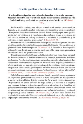 Oración que lleva a la reforma, 19 de enero
Si se humillare mi pueblo sobre el cual mi nombre es invocado, y oraren, y
buscaren mi rostro, y se convirtieren de sus malos caminos; entonces yo oiré
desde los cielos, y perdonaré sus pecados, y sanaré su tierra. 2 Crónicas
7:14.
En la oración profética que elevara al dedicar el templo, cuyos servicios
Ezequías y sus asociados estaban restableciendo, Salomón se había expresado así:
“Si tu pueblo Israel fuere derrotado delante de sus enemigos por haber pecado
contra ti, y se volvieren a ti y confesaren tu nombre, y oraren y suplicaren en
esta casa, tú oirás en los cielos y perdonarás el pecado de tu pueblo Israel, y los
volverás a la tierra que diste a sus padres”. 1 Reyes 8:33, 34.
Esta oración había recibido el sello de la aprobación divina; porque a su con-
clusión descendió fuego del cielo para consumir el holocausto y los sacriﬁcios, y la
gloria del Señor llenó el templo ver. 2 Crónicas 7:1. Y de noche el Señor apareció
a Salomón para decirle que su oración había sido oída, y que su misericordia se
manifestaría hacia los que le adoraran allí...
Durante muchos años la Pascua no había sido observada como ﬁesta nacional.
La división del reino, al ﬁnalizar el reinado de Salomón, había hecho difícil esa
celebración. Pero los terribles castigos que estaban cayendo sobre las diez tribus
despertaban en el corazón de algunos un deseo de cosas mejores; y se notaba el
efecto que tenían los mensajes conmovedores de los profetas... Los impenitentes
se apartaban con liviandad; pero algunos, deseosos de buscar a Dios y de obtener
un conocimiento más claro de su voluntad, “se humillaron, y vinieron a Jerusalén”.
2 Crónicas 30:10, 11.—La Historia de Profetas y Reyes, 248, 249.
Sólo había un remedio para el castigado Israel, y consistía en que se apartase
de los pecados que habían traído sobre él la mano castigadora del Todopoderoso,
y que se volviese al Señor de todo su corazón. Se le había hecho esta promesa:
“Si yo cerrara los cielos para que no haya lluvia, y si mandare a la langosta
que consuma la tierra, o si enviare pestilencia a mi pueblo; si se humillare mi
pueblo sobre el cual mi nombre es invocado, y oraren, y buscaren mi rostro, y se
convirtieren de sus malos caminos; entonces yo oiré desde los cielos, y perdonaré
sus pecados, y sanaré su tierra”. 2 Crónicas 7:13, 14. Con el ﬁn de obtener este
resultado bienaventurado, Dios continuaba privándolos de rocío y lluvia hasta que
se produjese una reforma decidida.—La Historia de Profetas y Reyes, 92.[26]
24
 