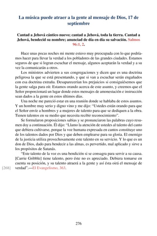 La música puede atraer a la gente al mensaje de Dios, 17 de
septiembre
Cantad a Jehová cántico nuevo; cantad a Jehová, toda la tierra. Cantad a
Jehová, bendecid su nombre; anunciad de día en día su salvación. Salmos
96:1, 2.
Hace unas pocas noches mi mente estuvo muy preocupada con lo que podría-
mos hacer para llevar la verdad a los pobladores de las grandes ciudades. Estamos
seguros de que si logran escuchar el mensaje, algunos aceptarán la verdad y a su
vez la comunicarán a otros.
Los ministros advierten a sus congregaciones y dicen que es una doctrina
peligrosa la que se está presentando, y que si van a escuchar serán engañados
con esa doctrina extraña. Desaparecerían los prejuicios si consiguiésemos que
la gente salga para oír. Estamos orando acerca de este asunto, y creemos que el
Señor proporcionará un lugar donde estos mensajes de amonestación e instrucción
sean dados a la gente en estos últimos días.
Una noche me pareció estar en una reunión donde se hablaba de estos asuntos.
Y un hombre muy serio y digno vino y me dijo: “Ustedes están orando para que
el Señor envíe a hombres y a mujeres de talento para que se dediquen a la obra.
Tienen talentos en su medio que necesita recibir reconocimiento”.
Se formularon proposiciones sabias y se pronunciaron las palabras cuyo resu-
men doy a continuación. Él dijo: “Llamo la atención de ustedes al talento del canto
que debiera cultivarse, porque la voz humana expresada en cantos constituye uno
de los talentos dados por Dios y que deben emplearse para su gloria. El enemigo
de la justicia utiliza provechosamente este talento en su servicio. Y lo que es un
don de Dios, dado para bendecir a las almas, es pervertido, mal aplicado y sirve a
los propósitos de Satanás.
“Este talento de la voz es una bendición si se consagra para servir a su causa.
[Carrie Gribble] tiene talento, pero éste no es apreciado. Debiera tomarse en
cuenta su posición, y su talento atraerá a la gente y así ésta oirá el mensaje de
verdad”.—El Evangelismo, 363.[268]
276
 