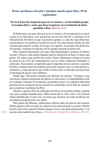 Poner un blanco elevado e intentar mucho para Dios, 19 de
septiembre
Por la fe Enoc fue traspuesto para no ver muerte, y no fue hallado porque
lo traspuso Dios; y antes que fuese traspuesto, tuvo testimonio de haber
agradado a Dios. Hebreos 11:5.
El Señor tiene una gran obra que ha de ser hecha, y él recompensará en mayor
escala, en la vida futura, a los que presten un servicio más ﬁel y voluntario en la
vida presente. El Señor escoge sus propios agentes, y cada día, bajo diferentes
circunstancias, los prueba en su plan de acción. En cada esfuerzo hecho de todo
corazón para realizar su plan, él escoge a sus agentes, no porque sean perfectos,
sino porque, mediante la relación con él, pueden alcanzar la perfección.
Dios aceptará únicamente a los que están determinados a ponerse un blanco
elevado. Coloca a cada agente humano bajo la obligación de hacer lo mejor que
puede. De todos exige perfección moral. Nunca debiéramos rebajar la norma
de justicia con el ﬁn de contemporizar con las malas tendencias heredadas o
cultivadas. Necesitamos comprender que la imperfección de carácter es pecado.
En Dios se hallan todos los atributos justos del carácter como un todo perfecto y
armonioso, y cada uno de los que recibe a Cristo como su Salvador personal tiene
el privilegio de poseer estos atributos...
Nadie diga: “No puedo remediar mis defectos de carácter”. Si llegan a esta
conclusión, dejarán ciertamente de obtener la vida eterna. La imposibilidad reside
en su propia voluntad. Si no quieren, no pueden vencer. La verdadera diﬁcultad
proviene de la corrupción de un corazón no santiﬁcado y de la falta de voluntad
para someterse al gobierno de Dios.
Muchos a quienes Dios ha caliﬁcado para hacer un excelente trabajo, realizan
muy poco, porque intentan poco. Miles pasan por la vida como si no tuvieran
objeto deﬁnido por el cual vivir, ni norma que alcanzar. Los tales recibirán una
recompensa proporcional a sus obras...
Para gloria del Maestro, ambicionen cultivar todas las gracias del carácter.
Deben agradar a Dios en todos los aspectos de la formación de su carácter. Pueden
hacerlo, pues Enoc agradó al Señor aunque vivía en una época degenerada. Y en
nuestros días también hay Enocs.—Palabras de Vida del Gran Maestro, 265-267.[270]
278
 