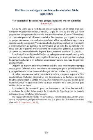Testiﬁcar en cada gran reunión en las ciudades, 20 de
septiembre
Y se admiraban de su doctrina, porque su palabra era con autoridad.
Lucas 4:32.
Se me ha dicho que a medida que nos aproximemos al ﬁn habrá gran haci-
namiento de gente en nuestras ciudades... y que en vista de eso hay que hacer
preparativos para presentar la verdad a esas muchedumbres. Cuando Cristo estuvo
en el mundo aprovechó tales oportunidades. Dondequiera que la gente se reunía
en grupos numerosos con cualquier propósito, allí se escuchaba su voz, clara y
distinta, dando su mensaje. Y como resultado de esto, después de su cruciﬁxión
y ascensión, miles de personas se convirtieron en un solo día. La semilla sem-
brada por Cristo penetró profundamente en su corazón y germinó, y cuando los
discípulos recibieron el don del Espíritu Santo, entonces reunieron la cosecha.
Los discípulos predicaron la Palabra en todas partes con un poder tan grande
que sus enemigos quedaron sobrecogidos de temor, y no se atrevieron a realizar
lo que habrían hecho si no hubieran tenido una evidencia tan clara de que Dios
estaba obrando.
Algunos de nuestros ministros deberían asistir a cada reunión que congregue
mucha gente. Deberían actuar sabiamente para conseguir que la gente los escuche,
y para presentar la luz de la verdad al mayor número posible de personas...
A todas esas reuniones deberían asistir hombres y mujeres a quienes Dios
pueda utilizar. Deberían distribuirse, con la abundancia de las hojas de otoño,
folletos que expongan la verdad presente. Para muchas personas que asisten a esas
reuniones, estos folletos serán como las hojas del árbol de la vida, que son para
sanidad de las naciones.
Le envío esto, hermano mío, para que lo comparta con otros. Los que salen
a proclamar la verdad deben recibir la bendición de Aquel que les ha dado la
preocupación de proclamar esta verdad...
Ha llegado el tiempo cuando los adventistas, como nunca antes, deben levan-
tarse y resplandecer, porque ha venido su luz, y la gloria de Dios ha nacido sobre
ellos.—El Evangelismo, 30, 31. [271]
279
 