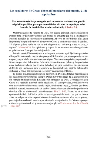 Los seguidores de Cristo deben diferenciarse del mundo, 21 de
septiembre
Mas vosotros sois linaje escogido, real sacerdocio, nación santa, pueblo
adquirido por Dios, para que anunciéis las virtudes de aquel que os ha
llamado de las tinieblas a su luz admirable. 1 Pedro 2:9.
Mientras leemos la Palabra de Dios, con cuánta claridad se presenta que su
pueblo debe ser peculiar y distinto del mundo no creyente que está a su alrededor.
Nuestra posición es interesante y alarmante. Al vivir en los últimos días, cuán
importante es que imitemos el ejemplo de Cristo y caminemos como él caminó.
“Si alguno quiere venir en pos de mí, niéguese a sí mismo, y tome su cruz, y
sígame”. Mateo 16:24. Las opiniones y la guía de los mortales no deben guiarnos
ni gobernarnos. Siempre llevan lejos de la cruz.
Los siervos de Cristo no tienen ni su hogar ni su tesoro aquí. Quisiera que todos
ellos pudieran entender que es sólo porque el Señor reina que se nos permite morar
en paz y seguridad entre nuestros enemigos. No es nuestro privilegio pretender
favores especiales del mundo. Debemos consentir en ser pobres y despreciados
entre los hombres hasta que termine la lucha y se gane la victoria. Los miembros
de Cristo son llamados a salir y separarse de la amistad y del espíritu del mundo;
su fuerza y poder consiste en ser elegidos y aceptados por Dios...
El mundo está madurando para su destrucción. Dios puede tener paciencia con
los pecadores pero por poco tiempo. Deben beber las heces de la copa de su ira
sin mezcla de misericordia. Los que sean herederos de Dios, y coherederos con
Cristo a la herencia inmortal, serán peculiares. Sí, tan especiales, que Dios coloca
una marca sobre ellos como siendo suyos, totalmente suyos. ¿Piensan que Dios
recibirá, honrará y reconocerá a un pueblo tan mezclado con el mundo que diﬁeren
de ellos sólo en el nombre? Lean de nuevo. Tito 2:13-15. Pronto se va a saber
quién está del lado del Señor, quién no se avergonzará de Jesús. Los que no tienen
valor moral para tomar su posición concienzudamente frente a los no creyentes,
para dejar las modas del mundo y para imitar la abnegada vida de Cristo, es porque
están avergonzados de él y no aman su ejemplo.—Testimonies for the Church
1:286, 287.[272]
280
 