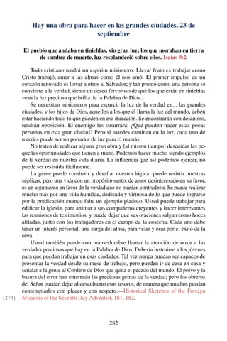 Hay una obra para hacer en las grandes ciudades, 23 de
septiembre
El pueblo que andaba en tinieblas, vio gran luz; los que moraban en tierra
de sombra de muerte, luz resplandeció sobre ellos. Isaías 9:2.
Todo cristiano tendrá un espíritu misionero. Llevar fruto es trabajar como
Cristo trabajó, amar a las almas como él nos amó. El primer impulso de un
corazón renovado es llevar a otros al Salvador; y tan pronto como una persona se
convierte a la verdad, siente un deseo fervoroso de que los que están en tinieblas
vean la luz preciosa que brilla de la Palabra de Dios...
Se necesitan misioneros para esparcir la luz de la verdad en... las grandes
ciudades, y los hijos de Dios, aquellos a los que él llama la luz del mundo, deben
estar haciendo todo lo que pueden en esa dirección. Se encontrarán con desánimo,
tendrán oposición. El enemigo les susurrará: ¿Qué pueden hacer estas pocas
personas en esta gran ciudad? Pero si ustedes caminan en la luz, cada uno de
ustedes puede ser un portador de luz para el mundo.
No traten de realizar alguna gran obra y [al mismo tiempo] descuidar las pe-
queñas oportunidades que tienen a mano. Podemos hacer mucho siendo ejemplos
de la verdad en nuestra vida diaria. La inﬂuencia que así podemos ejercer, no
puede ser resistida fácilmente.
La gente puede combatir y desaﬁar nuestra lógica; puede resistir nuestras
súplicas, pero una vida con un propósito santo, de amor desinteresado en su favor,
es un argumento en favor de la verdad que no pueden contradecir. Se puede realizar
mucho más por una vida humilde, dedicada y virtuosa de lo que puede lograrse
por la predicación cuando falta un ejemplo piadoso. Usted puede trabajar para
ediﬁcar la iglesia, para animar a sus compañeros creyentes y hacer interesantes
las reuniones de testimonios, y puede dejar que sus oraciones salgan como hoces
aﬁladas, junto con los trabajadores en el campo de la cosecha. Cada uno debe
tener un interés personal, una carga del alma, para velar y orar por el éxito de la
obra.
Usted también puede con mansedumbre llamar la atención de otros a las
verdades preciosas que hay en la Palabra de Dios. Debería instruirse a los jóvenes
para que puedan trabajar en esas ciudades. Tal vez nunca puedan ser capaces de
presentar la verdad desde su mesa de trabajo, pero pueden ir de casa en casa y
señalar a la gente al Cordero de Dios que quita el pecado del mundo. El polvo y la
basura del error han enterrado las preciosas gemas de la verdad; pero los obreros
del Señor pueden dejar al descubierto esos tesoros, de manera que muchos puedan
contemplarlos con placer y con respeto.—Historical Sketches of the Foreign
Missions of the Seventh Day Adventist, 181, 182.[274]
282
 