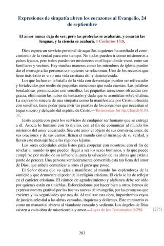 Expresiones de simpatía abren los corazones al Evangelio, 24
de septiembre
El amor nunca deja de ser; pero las profecías se acabarán, y cesarán las
lenguas, y la ciencia se acabará. 1 Corintios 13:8.
Dios espera un servicio personal de aquellos a quienes ha conﬁado el cono-
cimiento de la verdad para este tiempo. No todos pueden ir como misioneros a
países lejanos, pero todos pueden ser misioneros en el lugar donde viven, entre sus
familiares y vecinos. Hay muchas maneras como los miembros de iglesia pueden
dar el mensaje a las personas con quienes se relacionan. Uno de los recursos que
tiene más éxito es vivir una vida cristiana útil y desinteresada.
Los que luchan en la batalla de la vida con desventajas pueden ser refrescados
y fortalecidos por medio de pequeñas atenciones que nada cuestan. Las palabras
bondadosas pronunciadas con sencillez, las pequeñas atenciones ofrecidas con
gracia, eliminarán las nubes de tentación y duda que se acumulan sobre el alma.
La expresión sincera de una simpatía como la manifestada por Cristo, ofrecida
con sencillez, tiene poder para abrir las puertas de los corazones que necesitan el
toque sincero y delicado del espíritu de Cristo.—Testimonies for the Church 9:30,
31.
Jesús acepta con gozo los servicios de cualquier ser humano que se entrega
a él. Asocia lo humano con lo divino, con el ﬁn de comunicar al mundo los
misterios del amor encarnado. Sea este amor el objeto de sus conversaciones, de
sus oraciones y de sus cantos; llenen el mundo con el mensaje de su verdad, y
lleven este mensaje hacia las regiones lejanas.
Los seres celestiales están listos para cooperar con nosotros, con el ﬁn de
revelar al mundo lo que pueden llegar a ser los seres humanos, y lo que puede
cumplirse por medio de su inﬂuencia, para la salvación de las almas que están a
punto de perecer. Una persona verdaderamente convertida está tan llena del amor
de Dios, que anhela comunicar a otros el gozo que posee.
El Señor desea que su iglesia maniﬁeste al mundo los esplendores de la
santidad y que demuestre el poder de la religión cristiana. El cielo se ha de reﬂejar
en el carácter cristiano. El cántico de agradecimiento y alabanza debe ser oído
por quienes están en tinieblas. Esforzándonos por hacer bien a otros, hemos de
expresar nuestra gratitud por las buenas nuevas del evangelio, por las promesas que
encierra y las seguridades que nos da. Al realizar esta obra, impartiremos rayos
de justicia celestial a las almas cansadas, inquietas y dolientes. Este ministerio es
como un manantial abierto al viandante cansado y sediento. Los ángeles de Dios
asisten a cada obra de misericordia y amor.—Joyas de los Testimonios 3:298. [275]
283
 