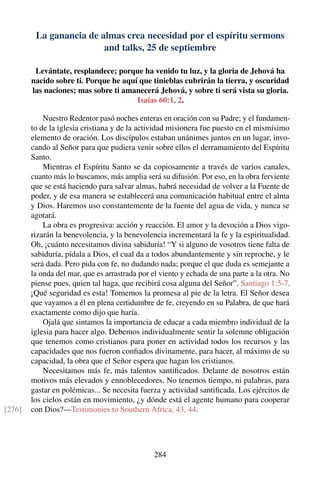 La ganancia de almas crea necesidad por el espíritu sermons
and talks, 25 de septiembre
Levántate, resplandece; porque ha venido tu luz, y la gloria de Jehová ha
nacido sobre ti. Porque he aquí que tinieblas cubrirán la tierra, y oscuridad
las naciones; mas sobre ti amanecerá Jehová, y sobre ti será vista su gloria.
Isaías 60:1, 2.
Nuestro Redentor pasó noches enteras en oración con su Padre; y el fundamen-
to de la iglesia cristiana y de la actividad misionera fue puesto en el mismísimo
elemento de oración. Los discípulos estaban unánimes juntos en un lugar, invo-
cando al Señor para que pudiera venir sobre ellos el derramamiento del Espíritu
Santo.
Mientras el Espíritu Santo se da copiosamente a través de varios canales,
cuanto más lo buscamos, más amplia será su difusión. Por eso, en la obra ferviente
que se está haciendo para salvar almas, habrá necesidad de volver a la Fuente de
poder, y de esa manera se establecerá una comunicación habitual entre el alma
y Dios. Haremos uso constantemente de la fuente del agua de vida, y nunca se
agotará.
La obra es progresiva: acción y reacción. El amor y la devoción a Dios vigo-
rizarán la benevolencia, y la benevolencia incrementará la fe y la espiritualidad.
Oh, ¡cuánto necesitamos divina sabiduría! “Y si alguno de vosotros tiene falta de
sabiduría, pídala a Dios, el cual da a todos abundantemente y sin reproche, y le
será dada. Pero pida con fe, no dudando nada; porque el que duda es semejante a
la onda del mar, que es arrastrada por el viento y echada de una parte a la otra. No
piense pues, quien tal haga, que recibirá cosa alguna del Señor”. Santiago 1:5-7.
¡Qué seguridad es esta! Tomemos la promesa al pie de la letra. El Señor desea
que vayamos a él en plena certidumbre de fe, creyendo en su Palabra, de que hará
exactamente como dijo que haría.
Ojalá que sintamos la importancia de educar a cada miembro individual de la
iglesia para hacer algo. Debemos individualmente sentir la solemne obligación
que tenemos como cristianos para poner en actividad todos los recursos y las
capacidades que nos fueron conﬁados divinamente, para hacer, al máximo de su
capacidad, la obra que el Señor espera que hagan los cristianos.
Necesitamos más fe, más talentos santiﬁcados. Delante de nosotros están
motivos más elevados y ennoblecedores. No tenemos tiempo, ni palabras, para
gastar en polémicas... Se necesita fuerza y actividad santiﬁcada. Los ejércitos de
los cielos están en movimiento, ¿y dónde está el agente humano para cooperar
con Dios?—Testimonies to Southern Africa, 43, 44.[276]
284
 
