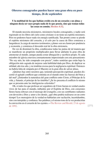 Obreros consagrados pueden hacer una gran obra en poco
tiempo, 26 de septiembre
Y la multitud de los que habían creído era de un corazón y un alma; y
ninguno decía ser suyo propio nada de lo que poseía, sino que tenían todas
las cosas en común. Hechos 4:32.
El mundo necesita misioneros, misioneros locales consagrados, y nadie será
registrado en los libros del cielo como cristiano si no tiene un espíritu misionero.
Pero no podemos hacer nada sin energía santiﬁcada. Tan pronto como se pierde
el espíritu misionero del corazón, y el celo por la causa de Dios comienza a
languidecer, la carga de nuestros testimonios y planes son un clamor por prudencia
y economía, y comienza el descuido real de la obra misionera.
En vez de disminuir la obra, condúzcanse todas las juntas de tal manera que
se maniﬁeste un propósito multiplicador para llevar adelante la gran obra de
amonestar al mundo, aunque pueda costar abnegación y sacriﬁcio propio. Si cada
miembro de iglesia estuviera constantemente impresionado con este pensamiento:
“No soy mío, he sido comprado con precio”, todos sentirían que están bajo la
obligación más sagrada de mejorar cada habilidad dada por Dios, de duplicar su
utilidad, año tras año, y no tendrían excusa para la negligencia espiritual. Entonces
no habría falta de simpatía por el Maestro en la gran obra de salvar almas.
¿Quiénes hay entre nosotros que, teniendo percepción espiritual, pueden dis-
cernir el agitado conﬂicto que continúa en el mundo entre las fuerzas del bien y
del mal? ¿Entienden la naturaleza del gran conﬂicto entre Cristo, el Príncipe de la
vida, y Satanás, el príncipe de las tinieblas? ¿Se les presenta el conﬂicto lo mismo
que se presenta ante las inteligencias celestiales?
Oh, si todos los que profesan ser seguidores de Cristo fueran en verdad canales
vivos de luz para el mundo, imbuidos por el Espíritu de Dios, con corazones
llenos hasta rebosar con el mensaje del evangelio, con sus semblantes radiantes
con devoción a Dios y amor a los demás, ¡qué obra podría realizarse en un corto
tiempo! Los mensajeros de la verdad no hablarían con vacilación, incertidumbre,
sino con intrepidez y conﬁanza. Sus palabras y el mismo tono de la voz producirían
la convicción en el corazón de los oyentes.—The Review and Herald, 23 de agosto
de 1892. [277]
285
 