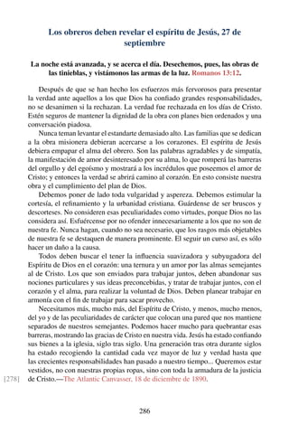 Los obreros deben revelar el espíritu de Jesús, 27 de
septiembre
La noche está avanzada, y se acerca el día. Desechemos, pues, las obras de
las tinieblas, y vistámonos las armas de la luz. Romanos 13:12.
Después de que se han hecho los esfuerzos más fervorosos para presentar
la verdad ante aquellos a los que Dios ha conﬁado grandes responsabilidades,
no se desanimen si la rechazan. La verdad fue rechazada en los días de Cristo.
Estén seguros de mantener la dignidad de la obra con planes bien ordenados y una
conversación piadosa.
Nunca teman levantar el estandarte demasiado alto. Las familias que se dedican
a la obra misionera debieran acercarse a los corazones. El espíritu de Jesús
debiera empapar el alma del obrero. Son las palabras agradables y de simpatía,
la manifestación de amor desinteresado por su alma, lo que romperá las barreras
del orgullo y del egoísmo y mostrará a los incrédulos que poseemos el amor de
Cristo; y entonces la verdad se abrirá camino al corazón. En esto consiste nuestra
obra y el cumplimiento del plan de Dios.
Debemos poner de lado toda vulgaridad y aspereza. Debemos estimular la
cortesía, el reﬁnamiento y la urbanidad cristiana. Guárdense de ser bruscos y
descorteses. No consideren esas peculiaridades como virtudes, porque Dios no las
considera así. Esfuércense por no ofender innecesariamente a los que no son de
nuestra fe. Nunca hagan, cuando no sea necesario, que los rasgos más objetables
de nuestra fe se destaquen de manera prominente. El seguir un curso así, es sólo
hacer un daño a la causa.
Todos deben buscar el tener la inﬂuencia suavizadora y subyugadora del
Espíritu de Dios en el corazón: una ternura y un amor por las almas semejantes
al de Cristo. Los que son enviados para trabajar juntos, deben abandonar sus
nociones particulares y sus ideas preconcebidas, y tratar de trabajar juntos, con el
corazón y el alma, para realizar la voluntad de Dios. Deben planear trabajar en
armonía con el ﬁn de trabajar para sacar provecho.
Necesitamos más, mucho más, del Espíritu de Cristo, y menos, mucho menos,
del yo y de las peculiaridades de carácter que colocan una pared que nos mantiene
separados de nuestros semejantes. Podemos hacer mucho para quebrantar esas
barreras, mostrando las gracias de Cristo en nuestra vida. Jesús ha estado conﬁando
sus bienes a la iglesia, siglo tras siglo. Una generación tras otra durante siglos
ha estado recogiendo la cantidad cada vez mayor de luz y verdad hasta que
las crecientes responsabilidades han pasado a nuestro tiempo... Queremos estar
vestidos, no con nuestras propias ropas, sino con toda la armadura de la justicia
de Cristo.—The Atlantic Canvasser, 18 de diciembre de 1890.[278]
286
 