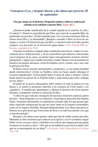 Consagrar el yo, y después buscar a las almas que perecen, 28
de septiembre
Voz que clama en el desierto: Preparad camino a Jehová; enderezad
calzada en la soledad a nuestro Dios. Isaías 40:3.
¿Sienten el poder santiﬁcador de la verdad sagrada en el corazón, la vida y
el carácter? ¿Tienen la seguridad de que Dios, por causa de su querido Hijo, ha
perdonado sus pecados? ¿Están luchando para vivir con una conciencia libre de
ofensa hacia Dios y la humanidad? ¿Ruegan a menudo a Dios en favor de sus
amigos y vecinos? Si hicieron la paz con Dios, y colocaron todo en el altar, pueden
ocuparse con provecho en el servicio de ganar almas.—The Church Ofﬁcers’
Gazette, septiembre de 1914.
Al poner en práctica cualquier plan establecido para llevar a todos el cono-
cimiento de la verdad presente, y de las maravillosas providencias relacionadas
con el progreso de la causa, en primer lugar consagrémonos nosotros mismos
plenamente a Aquel cuyo nombre deseamos exaltar. Oremos fervorosamente en
beneﬁcio de quienes deseamos visitar llevándolos con fe viviente, uno a uno, ante
la presencia de Dios
El Señor conoce nuestros pensamientos y propósitos, ¡y con cuánta facilidad
puede enternecernos! ¡Cómo su Espíritu, como un fuego, puede subyugar el
corazón empedernido! ¡Cómo puede llenar el alma de amor y ternura! ¡Cómo
puede darnos las gracias de su Espíritu Santo y capacitarnos para salir a trabajar
por las almas!
El poder de la gracia subyugadora debe sentirse en toda la iglesia en esta
época; y se sentirá si prestamos atención a los consejos de Cristo dados a sus
seguidores. A medida que aprendamos a adornar la doctrina de Cristo nuestro
Salvador, ciertamente veremos la salvación de Dios.
A todos los que están por encargarse de una tarea misionera especial, quiero
decirles: “Sean diligentes en sus esfuerzos; vivan bajo la dirección del Espíritu
Santo. Aumenten diariamente su experiencia cristiana. Que los que poseen apti-
tudes especiales trabajen por los que no creen, tanto en los lugares acomodados
como en los lugares humildes. Busquen diligentemente a las almas que perecen.
Piensen en el gran deseo que Cristo tiene de llevar a su redil nuevamente a los que
se han descarriado”.
Busquen a las almas como quienes saben que han de rendir cuentas por ellas.
Mediante la obra misionera que realicen en la iglesia y en el vecindario, hagan
brillar su luz con rayos claros y deﬁnidos con el ﬁn de que ninguna persona pueda
levantarse en el juicio y decir: “¿Por qué no me hablaron acerca de la verdad? ¿Por
qué no se preocuparon de mi alma?”—Consejos sobre Mayordomía Cristiana,
198, 199. [279]
287
 