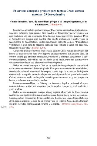 El servicio abnegado produce gozo tanto a Cristo como a
nosotros, 29 de septiembre
No nos cansemos, pues, de hacer bien; porque a su tiempo segaremos, si no
desmayamos. Gálatas 6:9.
En esta vida, el trabajo que hacemos por Dios parece a menudo casi infructuoso.
Nuestros esfuerzos para hacer el bien pueden ser fervientes y perseverantes, sin
que podamos ver sus resultados. El esfuerzo puede parecernos perdido. Pero
el Salvador nos asegura que nuestra obra queda anotada en el cielo, y que la
recompensa no puede faltar... En las palabras del salmista leemos: “Irá andando
y llorando el que lleva la preciosa semilla; mas volverá a venir con regocijo,
trayendo sus gavillas”. Salmos 126:6.
Aunque la gran recompensa ﬁnal se dará cuando Cristo venga, el servicio ﬁel
hecho de todo corazón para Dios reporta una recompensa aun en esta vida. El
obrero tendrá que afrontar obstáculos, oposición y amargos desalientos y des-
corazonamientos. Tal vez no vea los frutos de su labor. Pero aun con todo eso
encuentra en su labor una bienaventurada recompensa.
Todos los que se entregan a Dios en un servicio abnegado por la humanidad
están cooperando con el Señor de gloria. Este pensamiento dulciﬁca toda labor,
fortalece la voluntad, sostiene el ánimo para cuanto haya de acontecer. Trabajando
con corazón abnegado, ennoblecido por ser participantes de los padecimientos de
Cristo, y compartiendo su simpatía, contribuyen a aumentar su gozo, y reportan
honor y alabanza a su exaltado nombre.
En comunión con Dios, con Cristo y con los santos ángeles, están rodeados por
una atmósfera celestial, una atmósfera que da salud al cuerpo, vigor al intelecto y
gozo al alma.
Todos los que consagran cuerpo, alma y espíritu al servicio de Dios, estarán
recibiendo constantemente una nueva dotación de fuerza física, mental y espiritual.
Las inagotables bendiciones del cielo están a su disposición. Cristo les da el aliento
de su propio espíritu, la vida de su propia vida. El Espíritu Santo pone a trabajar
sus más elevadas energías en el corazón y la mente.—Obreros Evangélicos, 529,
530.[280]
288
 