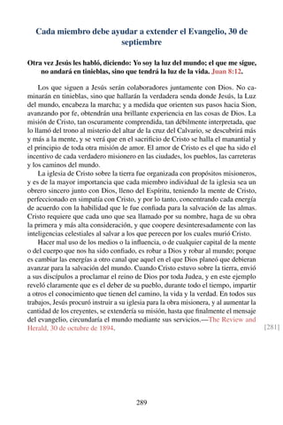 Cada miembro debe ayudar a extender el Evangelio, 30 de
septiembre
Otra vez Jesús les habló, diciendo: Yo soy la luz del mundo; el que me sigue,
no andará en tinieblas, sino que tendrá la luz de la vida. Juan 8:12.
Los que siguen a Jesús serán colaboradores juntamente con Dios. No ca-
minarán en tinieblas, sino que hallarán la verdadera senda donde Jesús, la Luz
del mundo, encabeza la marcha; y a medida que orienten sus pasos hacia Sion,
avanzando por fe, obtendrán una brillante experiencia en las cosas de Dios. La
misión de Cristo, tan oscuramente comprendida, tan débilmente interpretada, que
lo llamó del trono al misterio del altar de la cruz del Calvario, se descubrirá más
y más a la mente, y se verá que en el sacriﬁcio de Cristo se halla el manantial y
el principio de toda otra misión de amor. El amor de Cristo es el que ha sido el
incentivo de cada verdadero misionero en las ciudades, los pueblos, las carreteras
y los caminos del mundo.
La iglesia de Cristo sobre la tierra fue organizada con propósitos misioneros,
y es de la mayor importancia que cada miembro individual de la iglesia sea un
obrero sincero junto con Dios, lleno del Espíritu, teniendo la mente de Cristo,
perfeccionado en simpatía con Cristo, y por lo tanto, concentrando cada energía
de acuerdo con la habilidad que le fue conﬁada para la salvación de las almas.
Cristo requiere que cada uno que sea llamado por su nombre, haga de su obra
la primera y más alta consideración, y que coopere desinteresadamente con las
inteligencias celestiales al salvar a los que perecen por los cuales murió Cristo.
Hacer mal uso de los medios o la inﬂuencia, o de cualquier capital de la mente
o del cuerpo que nos ha sido conﬁado, es robar a Dios y robar al mundo; porque
es cambiar las energías a otro canal que aquel en el que Dios planeó que debieran
avanzar para la salvación del mundo. Cuando Cristo estuvo sobre la tierra, envió
a sus discípulos a proclamar el reino de Dios por toda Judea, y en este ejemplo
reveló claramente que es el deber de su pueblo, durante todo el tiempo, impartir
a otros el conocimiento que tienen del camino, la vida y la verdad. En todos sus
trabajos, Jesús procuró instruir a su iglesia para la obra misionera, y al aumentar la
cantidad de los creyentes, se extendería su misión, hasta que ﬁnalmente el mensaje
del evangelio, circundaría el mundo mediante sus servicios.—The Review and
Herald, 30 de octubre de 1894. [281]
289
 