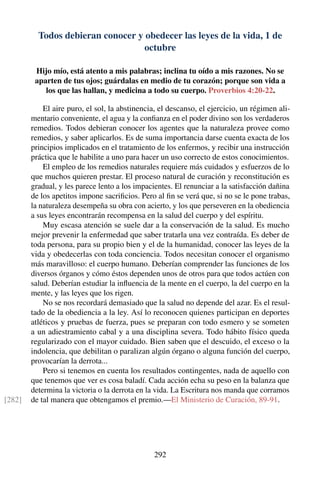 Todos debieran conocer y obedecer las leyes de la vida, 1 de
octubre
Hijo mío, está atento a mis palabras; inclina tu oído a mis razones. No se
aparten de tus ojos; guárdalas en medio de tu corazón; porque son vida a
los que las hallan, y medicina a todo su cuerpo. Proverbios 4:20-22.
El aire puro, el sol, la abstinencia, el descanso, el ejercicio, un régimen ali-
mentario conveniente, el agua y la conﬁanza en el poder divino son los verdaderos
remedios. Todos debieran conocer los agentes que la naturaleza provee como
remedios, y saber aplicarlos. Es de suma importancia darse cuenta exacta de los
principios implicados en el tratamiento de los enfermos, y recibir una instrucción
práctica que le habilite a uno para hacer un uso correcto de estos conocimientos.
El empleo de los remedios naturales requiere más cuidados y esfuerzos de lo
que muchos quieren prestar. El proceso natural de curación y reconstitución es
gradual, y les parece lento a los impacientes. El renunciar a la satisfacción dañina
de los apetitos impone sacriﬁcios. Pero al ﬁn se verá que, si no se le pone trabas,
la naturaleza desempeña su obra con acierto, y los que perseveren en la obediencia
a sus leyes encontrarán recompensa en la salud del cuerpo y del espíritu.
Muy escasa atención se suele dar a la conservación de la salud. Es mucho
mejor prevenir la enfermedad que saber tratarla una vez contraída. Es deber de
toda persona, para su propio bien y el de la humanidad, conocer las leyes de la
vida y obedecerlas con toda conciencia. Todos necesitan conocer el organismo
más maravilloso: el cuerpo humano. Deberían comprender las funciones de los
diversos órganos y cómo éstos dependen unos de otros para que todos actúen con
salud. Deberían estudiar la inﬂuencia de la mente en el cuerpo, la del cuerpo en la
mente, y las leyes que los rigen.
No se nos recordará demasiado que la salud no depende del azar. Es el resul-
tado de la obediencia a la ley. Así lo reconocen quienes participan en deportes
atléticos y pruebas de fuerza, pues se preparan con todo esmero y se someten
a un adiestramiento cabal y a una disciplina severa. Todo hábito físico queda
regularizado con el mayor cuidado. Bien saben que el descuido, el exceso o la
indolencia, que debilitan o paralizan algún órgano o alguna función del cuerpo,
provocarían la derrota...
Pero si tenemos en cuenta los resultados contingentes, nada de aquello con
que tenemos que ver es cosa baladí. Cada acción echa su peso en la balanza que
determina la victoria o la derrota en la vida. La Escritura nos manda que corramos
de tal manera que obtengamos el premio.—El Ministerio de Curación, 89-91.[282]
292
 