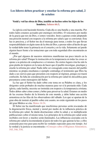Los líderes deben practicar y enseñar la reforma pro salud, 2
de octubre
Venid y ved las obras de Dios, temible en hechos sobre los hijos de los
hombres. Salmos 66:5.
La iglesia está haciendo historia. Cada día es una batalla y una marcha. Por
todos lados estamos acosados por enemigos invisibles. O vencemos por medio
de la gracia que nos da Dios, o somos vencidos. Insto a quienes están adoptando
una posición neutral con respecto a la reforma pro salud a que se conviertan. Esta
luz es preciosa, y el Señor me da el mensaje para instar, a todos los que llevan
responsabilidades en algún ramo de la obra de Dios, a prestar oídos al hecho de que
la verdad debe tener la primacía en el corazón y en la vida. Solamente así puede
alguien hacer frente a las tentaciones que con toda seguridad ellos encontrarán en
el mundo.
¿Por qué algunos de nuestros ministros maniﬁestan tan poco interés en la
reforma pro salud? Porque la instrucción en la temperancia en todas las cosas se
opone a su práctica de complacerse a sí mismos. En ciertos lugares ésta ha sido la
gran piedra de tropiezo en la tarea de hacer que el pueblo investigue, practique y
enseñe la reforma pro salud. Nadie debe ser consagrado como maestro del pueblo
mientras su propia enseñanza o ejemplo contradiga el testimonio que Dios ha
dado a sus siervos para que presenten con respecto al régimen, porque eso traerá
confusión. Su falta de consideración por la reforma pro salud los descaliﬁca para
presentarse como mensajeros del Señor.
La luz que el Señor ha dado sobre este tema en su Palabra es clara, y los
dirigentes serán probados de muchas maneras para ver si le prestarán oído. Cada
iglesia, cada familia, necesita ser instruida con respecto a la temperancia cristiana.
Todos deben saber cómo comer y beber para preservar la salud. Estamos en medio
de las escenas ﬁnales de la historia de este mundo, y debe haber una acción
armoniosa en las ﬁlas de los observadores del sábado. Los que se apartan de la
gran obra de instruir al pueblo sobre este asunto, no están siguiendo en los pasos
del gran Médico se cita. Mateo 16:24.
El Señor me ha manifestado que muchísimas personas serán rescatadas de
la degeneración física, mental y moral por medio de la inﬂuencia práctica de
la reforma pro salud. Se darán disertaciones sobre la salud, y se multiplicarán
publicaciones sobre el mismo tema. Los principios de la reforma pro salud serán
recibidos con favor; y muchos serán iluminados. Las inﬂuencias asociadas con la
reforma pro salud la recomendarán al juicio de todos los que quieran la luz; y ellos
avanzarán paso tras paso para recibir las verdades especiales para este tiempo. Así
la verdad y la justicia se encontrarán.—Consejos sobre el Régimen Alimenticio,
545, 546, 530. [283]
293
 