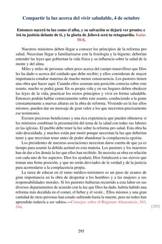 Compartir la luz acerca del vivir saludable, 4 de octubre
Entonces nacerá tu luz como el alba, y su salvación se dejará ver pronto; e
irá tu justicia delante de ti, y la gloria de Jehová será tu retaguardia. Isaías
58:8.
Nuestros ministros deben llegar a conocer los principios de la reforma pro
salud. Necesitan llegar a familiarizarse con la ﬁsiología y la higiene; deberían
entender las leyes que gobiernan la vida física y su inﬂuencia sobre la salud de la
mente y del alma.
Miles y miles de personas saben poco acerca del cuerpo maravilloso que Dios
les ha dado o acerca del cuidado que debe recibir; y ellos consideran de mayor
importancia estudiar materias de mucho menor consecuencia. Los pastores tienen
una obra que hacer aquí. Cuando ellos asuman una posición correcta sobre este
asunto, mucho se podrá ganar. En su propia vida y en sus hogares deben obedecer
las leyes de la vida, practicar los rectos principios y vivir en forma saludable.
Entonces podrán hablar correctamente sobre este asunto, conduciendo a la gente
constantemente a nuevas alturas en la obra de reforma. Viviendo en la luz ellos
mismos, pueden dar un mensaje de gran valor a los que necesiten precisamente
ese testimonio.
Existen preciosas bendiciones y una rica experiencia que pueden obtenerse si
los ministros combinan la presentación del tema de la salud con todas sus labores
en las iglesias. El pueblo debe tener la luz sobre la reforma pro salud. Esta obra ha
sido descuidada, y muchos están por morir porque necesitan la luz que deberían
tener y que necesitan tener antes de poder abandonar la complacencia egoísta.
Los presidentes de nuestras asociaciones necesitan darse cuenta de que ya es
tiempo para asumir la debida actitud en esta materia. Los pastores y los maestros
han de dar a los demás la luz que ellos han recibido. Se necesita su obra en relación
con cada uno de los aspectos. Dios los ayudará; Dios fortalecerá a sus siervos que
toman una ﬁrme posición, y que no serán desviados de la verdad y de la justicia
para acomodarse a la complacencia propia.
La tarea de educar en el ramo médico-misionero es un paso de avance de
gran importancia en la obra de despertar a los hombres y a las mujeres a sus
responsabilidades morales. Si los pastores hubieran recurrido a esta labor en sus
diversos departamentos de acuerdo con la luz que Dios ha dado, habría habido una
reforma más decidida en el comer, el beber y el vestir... Ellos mismos y una gran
cantidad de otras personas han estado sufriendo hasta la muerte, pero no todos han
aprendido todavía a ser sabios.—Consejos sobre el Régimen Alimenticio, 543,
544. [285]
295
 