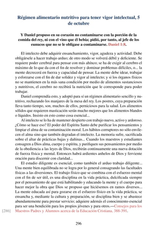 Régimen alimentario nutritivo para tener vigor intelectual, 5
de octubre
Y Daniel propuso en su corazón no contaminarse con la porción de la
comida del rey, ni con el vino que él bebía; pidió, por tanto, al jefe de los
eunucos que no se le obligase a contaminarse. Daniel 1:8.
El intelecto debe adquirir ensanchamiento, vigor, agudeza y actividad. Debe
obligársele a hacer trabajo arduo; de otro modo se volverá débil y deﬁciente. Se
requiere poder cerebral para pensar con más ahínco; se ha de exigir al cerebro el
máximo de lo que da con el ﬁn de resolver y dominar problemas difíciles, o... la
mente decrecerá en fuerza y capacidad de pensar. La mente debe idear, trabajar
y esforzarse con el ﬁn de dar solidez y vigor al intelecto; y si los órganos físicos
no se mantienen en la más sana condición por medio de alimentos sustanciosos
y nutritivos, el cerebro no recibirá la nutrición que le corresponde para poder
trabajar.
Daniel comprendía esto, y adoptó para sí un régimen alimentario sencillo y nu-
tritivo, rechazando los manjares de la mesa del rey. Los postres, cuya preparación
lleva tanto tiempo, son, muchos de ellos, perniciosos para la salud. Los alimentos
sólidos que requieren masticación serán mucho mejores que los alimentos blandos
o líquidos. Insisto en esto como cosa esencial...
Al intelecto se lo ha de mantener despierto con trabajo nuevo, activo y ardoroso.
¿Cómo se hace eso? El poder del Espíritu Santo debe puriﬁcar los pensamientos y
limpiar el alma de su contaminación moral. Los hábitos corruptores no sólo envile-
cen el alma sino que también degradan el intelecto. La memoria sufre, sacriﬁcada
sobre el altar de prácticas bajas y dañinas... Cuando los maestros y estudiantes
consagren a Dios alma, cuerpo y espíritu, y puriﬁquen sus pensamientos por medio
de la obediencia a las leyes de Dios, recibirán continuamente una nueva dotación
de fuerza física y mental. Entonces habrá ardientes anhelos de Dios y ferviente
oración para discernir con claridad...
El estudio diligente es esencial, como también el arduo trabajo diligente...
Una mente bien equilibrada no se logra por lo general consagrando las facultades
físicas a las diversiones. El trabajo físico que se combina con el esfuerzo mental
con el ﬁn de ser útil, es una disciplina en la vida práctica, dulciﬁcada siempre
por el pensamiento de que está habilitando y educando la mente y el cuerpo para
hacer mejor la obra que Dios se propuso que hiciésemos en ramos diversos...
La mente educada así para gozarse en el esfuerzo físico en la vida práctica, se
ensancha y, mediante la cultura y preparación, se disciplina bien y se abastece
abundantemente para prestar servicio; adquiere además el conocimiento esencial
para ser una bendición para los propios jóvenes y para otros.—Consejos para los
Maestros Padres y Alumnos acerca de la Educación Cristiana, 388-391.[286]
296
 