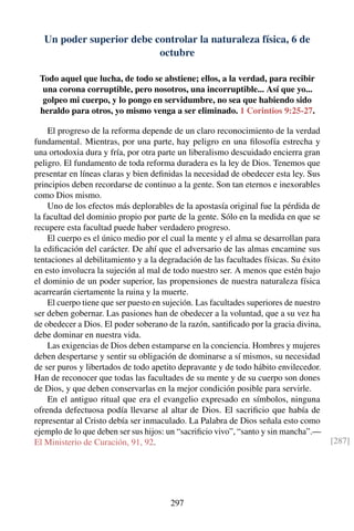Un poder superior debe controlar la naturaleza física, 6 de
octubre
Todo aquel que lucha, de todo se abstiene; ellos, a la verdad, para recibir
una corona corruptible, pero nosotros, una incorruptible... Así que yo...
golpeo mi cuerpo, y lo pongo en servidumbre, no sea que habiendo sido
heraldo para otros, yo mismo venga a ser eliminado. 1 Corintios 9:25-27.
El progreso de la reforma depende de un claro reconocimiento de la verdad
fundamental. Mientras, por una parte, hay peligro en una ﬁlosofía estrecha y
una ortodoxia dura y fría, por otra parte un liberalismo descuidado encierra gran
peligro. El fundamento de toda reforma duradera es la ley de Dios. Tenemos que
presentar en líneas claras y bien deﬁnidas la necesidad de obedecer esta ley. Sus
principios deben recordarse de continuo a la gente. Son tan eternos e inexorables
como Dios mismo.
Uno de los efectos más deplorables de la apostasía original fue la pérdida de
la facultad del dominio propio por parte de la gente. Sólo en la medida en que se
recupere esta facultad puede haber verdadero progreso.
El cuerpo es el único medio por el cual la mente y el alma se desarrollan para
la ediﬁcación del carácter. De ahí que el adversario de las almas encamine sus
tentaciones al debilitamiento y a la degradación de las facultades físicas. Su éxito
en esto involucra la sujeción al mal de todo nuestro ser. A menos que estén bajo
el dominio de un poder superior, las propensiones de nuestra naturaleza física
acarrearán ciertamente la ruina y la muerte.
El cuerpo tiene que ser puesto en sujeción. Las facultades superiores de nuestro
ser deben gobernar. Las pasiones han de obedecer a la voluntad, que a su vez ha
de obedecer a Dios. El poder soberano de la razón, santiﬁcado por la gracia divina,
debe dominar en nuestra vida.
Las exigencias de Dios deben estamparse en la conciencia. Hombres y mujeres
deben despertarse y sentir su obligación de dominarse a sí mismos, su necesidad
de ser puros y libertados de todo apetito depravante y de todo hábito envilecedor.
Han de reconocer que todas las facultades de su mente y de su cuerpo son dones
de Dios, y que deben conservarlas en la mejor condición posible para servirle.
En el antiguo ritual que era el evangelio expresado en símbolos, ninguna
ofrenda defectuosa podía llevarse al altar de Dios. El sacriﬁcio que había de
representar al Cristo debía ser inmaculado. La Palabra de Dios señala esto como
ejemplo de lo que deben ser sus hijos: un “sacriﬁcio vivo”, “santo y sin mancha”.—
El Ministerio de Curación, 91, 92. [287]
297
 