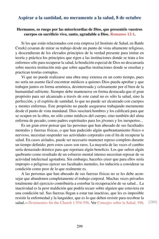 Aspirar a la santidad, no meramente a la salud, 8 de octubre
Hermanos, os ruego por las misericordias de Dios, que presentéis vuestros
cuerpos en sacriﬁcio vivo, santo, agradable a Dios. Romanos 12:1.
Si los que están relacionados con esta empresa [el Instituto de Salud, en Battle
Creek] cesaran de mirar su trabajo desde un punto de vista altamente religioso,
y descendieran de los elevados principios de la verdad presente para imitar en
teoría y práctica los principios que rigen a las instituciones donde se trata a los
enfermos sólo para recuperar la salud, la bendición especial de Dios no descansaría
sobre nuestra institución más que sobre aquellas instituciones donde se enseñan y
practican teorías corruptas.
Vi que no puede realizarse una obra muy extensa en un corto tiempo, pues
no sería un asunto fácil encontrar médicos a quienes Dios pueda aprobar y que
trabajen juntos en forma armónica, desinteresada y celosamente por el bien de la
humanidad sufriente. Siempre debe mantenerse en forma destacada que el gran
propósito para ser alcanzado a través de este canal no es sólo la salud, sino la
perfección, y el espíritu de santidad, lo que no puede ser alcanzado con cuerpos
y mentes enfermas. Este propósito no puede asegurarse trabajando meramente
desde el punto de vista mundanal. Dios suscitará hombres y los caliﬁcará para que
se ocupen en la obra, no sólo como médicos del cuerpo, sino también del alma
enferma de pecado; como padres espirituales para los jóvenes y los inexpertos...
Es un gran error pensar que las personas que han abusado de sus facultades
mentales y fuerzas físicas, o que han padecido algún quebrantamiento físico o
nervioso, necesitan suspender sus actividades corporales con el ﬁn de recuperar la
salud. En casos aislados, puede ser necesario mantener reposo completo durante
un tiempo deﬁnido; pero estos casos son raros. La mayoría de las veces el cambio
sería demasiado drástico para que reportara algún beneﬁcio. Los que sufren algún
quebranto como resultado de un esfuerzo mental intenso necesitan reposar de su
actividad intelectual agotadora. Sin embargo, hacerles creer que para ellos sería
impropio o peligroso ejercer sus facultades mentales, los induciría a considerar su
condición como peor de lo que realmente es.
A las personas que han abusado de sus fuerzas físicas no se les debe acon-
sejar que abandonen completamente el trabajo corporal. Muchas veces privarlos
totalmente del ejercicio contribuiría a estorbar la recuperación de su salud... La
inactividad es la peor maldición que podría recaer sobre alguien que estuviera en
una condición tal. Sus fuerzas llegan a estar tan inactivas, que les es imposible
resistir la enfermedad y la languidez, que es lo que deben resistir para recobrar la
salud.—Testimonies for the Church 1:554-556. Ver Consejos sobre la Salud, 196. [289]
299
 