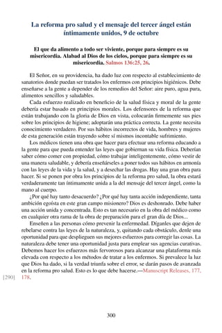 La reforma pro salud y el mensaje del tercer ángel están
íntimamente unidos, 9 de octubre
El que da alimento a todo ser viviente, porque para siempre es su
misericordia. Alabad al Dios de los cielos, porque para siempre es su
misericordia. Salmos 136:25, 26.
El Señor, en su providencia, ha dado luz con respecto al establecimiento de
sanatorios donde puedan ser tratados los enfermos con principios higiénicos. Debe
enseñarse a la gente a depender de los remedios del Señor: aire puro, agua pura,
alimentos sencillos y saludables.
Cada esfuerzo realizado en beneﬁcio de la salud física y moral de la gente
debería estar basado en principios morales. Los defensores de la reforma que
están trabajando con la gloria de Dios en vista, colocarán ﬁrmemente sus pies
sobre los principios de higiene; adoptarán una práctica correcta. La gente necesita
conocimiento verdadero. Por sus hábitos incorrectos de vida, hombres y mujeres
de esta generación están trayendo sobre sí mismos incontable sufrimiento.
Los médicos tienen una obra que hacer para efectuar una reforma educando a
la gente para que pueda entender las leyes que gobiernan su vida física. Deberían
saber cómo comer con propiedad, cómo trabajar inteligentemente, cómo vestir de
una manera saludable, y debería enseñárseles a poner todos sus hábitos en armonía
con las leyes de la vida y la salud, y a desechar las drogas. Hay una gran obra para
hacer. Si se ponen por obra los principios de la reforma pro salud, la obra estará
verdaderamente tan íntimamente unida a la del mensaje del tercer ángel, como la
mano al cuerpo.
¿Por qué hay tanto desacuerdo? ¿Por qué hay tanta acción independiente, tanta
ambición egoísta en este gran campo misionero? Dios es deshonrado. Debe haber
una acción unida y concentrada. Esto es tan necesario en la obra del médico como
en cualquier otra rama de la obra de preparación para el gran día de Dios...
Enseñen a las personas cómo prevenir la enfermedad. Díganles que dejen de
rebelarse contra las leyes de la naturaleza, y, quitando cada obstáculo, denle una
oportunidad para que desplieguen sus mejores esfuerzos para corregir las cosas. La
naturaleza debe tener una oportunidad justa para emplear sus agencias curativas.
Debemos hacer los esfuerzos más fervorosos para alcanzar una plataforma más
elevada con respecto a los métodos de tratar a los enfermos. Si prevalece la luz
que Dios ha dado, si la verdad triunfa sobre el error, se darán pasos de avanzada
en la reforma pro salud. Esto es lo que debe hacerse.—Manuscript Releases, 177,
178.[290]
300
 