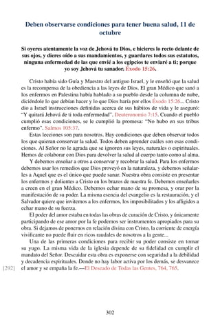 Deben observarse condiciones para tener buena salud, 11 de
octubre
Si oyeres atentamente la voz de Jehová tu Dios, e hicieres lo recto delante de
sus ojos, y dieres oído a sus mandamientos, y guardares todos sus estatutos,
ninguna enfermedad de las que envié a los egipcios te enviaré a ti; porque
yo soy Jehová tu sanador. Éxodo 15:26.
Cristo había sido Guía y Maestro del antiguo Israel, y le enseñó que la salud
es la recompensa de la obediencia a las leyes de Dios. El gran Médico que sanó a
los enfermos en Palestina había hablado a su pueblo desde la columna de nube,
diciéndole lo que debían hacer y lo que Dios haría por ellos Éxodo 15:26... Cristo
dio a Israel instrucciones deﬁnidas acerca de sus hábitos de vida y le aseguró:
“Y quitará Jehová de ti toda enfermedad”. Deuteronomio 7:15. Cuando el pueblo
cumplió esas condiciones, se le cumplió la promesa: “No hubo en sus tribus
enfermo”. Salmos 105:37.
Estas lecciones son para nosotros. Hay condiciones que deben observar todos
los que quieran conservar la salud. Todos deben aprender cuáles son esas condi-
ciones. Al Señor no le agrada que se ignoren sus leyes, naturales o espirituales.
Hemos de colaborar con Dios para devolver la salud al cuerpo tanto como al alma.
Y debemos enseñar a otros a conservar y recobrar la salud. Para los enfermos
debemos usar los remedios que Dios proveyó en la naturaleza, y debemos señalar-
les a Aquel que es el único que puede sanar. Nuestra obra consiste en presentar
los enfermos y dolientes a Cristo en los brazos de nuestra fe. Debemos enseñarles
a creen en el gran Médico. Debemos echar mano de su promesa, y orar por la
manifestación de su poder. La misma esencia del evangelio es la restauración, y el
Salvador quiere que invitemos a los enfermos, los imposibilitados y los aﬂigidos a
echar mano de su fuerza.
El poder del amor estaba en todas las obras de curación de Cristo, y únicamente
participando de ese amor por la fe podemos ser instrumentos apropiados para su
obra. Si dejamos de ponernos en relación divina con Cristo, la corriente de energía
viviﬁcante no puede ﬂuir en ricos raudales de nosotros a la gente...
Una de las primeras condiciones para recibir su poder consiste en tomar
su yugo. La misma vida de la iglesia depende de su ﬁdelidad en cumplir el
mandato del Señor. Descuidar esta obra es exponerse con seguridad a la debilidad
y decadencia espirituales. Donde no hay labor activa por los demás, se desvanece
el amor y se empaña la fe.—El Deseado de Todas las Gentes, 764, 765.[292]
302
 