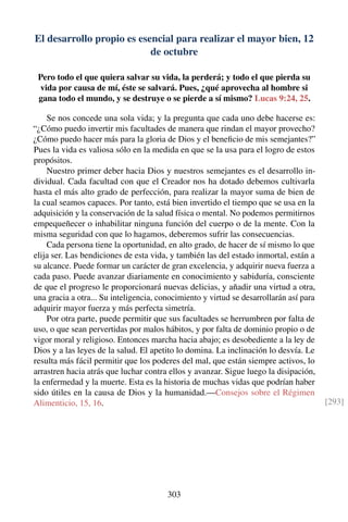 El desarrollo propio es esencial para realizar el mayor bien, 12
de octubre
Pero todo el que quiera salvar su vida, la perderá; y todo el que pierda su
vida por causa de mí, éste se salvará. Pues, ¿qué aprovecha al hombre si
gana todo el mundo, y se destruye o se pierde a sí mismo? Lucas 9:24, 25.
Se nos concede una sola vida; y la pregunta que cada uno debe hacerse es:
“¿Cómo puedo invertir mis facultades de manera que rindan el mayor provecho?
¿Cómo puedo hacer más para la gloria de Dios y el beneﬁcio de mis semejantes?”
Pues la vida es valiosa sólo en la medida en que se la usa para el logro de estos
propósitos.
Nuestro primer deber hacia Dios y nuestros semejantes es el desarrollo in-
dividual. Cada facultad con que el Creador nos ha dotado debemos cultivarla
hasta el más alto grado de perfección, para realizar la mayor suma de bien de
la cual seamos capaces. Por tanto, está bien invertido el tiempo que se usa en la
adquisición y la conservación de la salud física o mental. No podemos permitirnos
empequeñecer o inhabilitar ninguna función del cuerpo o de la mente. Con la
misma seguridad con que lo hagamos, deberemos sufrir las consecuencias.
Cada persona tiene la oportunidad, en alto grado, de hacer de sí mismo lo que
elija ser. Las bendiciones de esta vida, y también las del estado inmortal, están a
su alcance. Puede formar un carácter de gran excelencia, y adquirir nueva fuerza a
cada paso. Puede avanzar diariamente en conocimiento y sabiduría, consciente
de que el progreso le proporcionará nuevas delicias, y añadir una virtud a otra,
una gracia a otra... Su inteligencia, conocimiento y virtud se desarrollarán así para
adquirir mayor fuerza y más perfecta simetría.
Por otra parte, puede permitir que sus facultades se herrumbren por falta de
uso, o que sean pervertidas por malos hábitos, y por falta de dominio propio o de
vigor moral y religioso. Entonces marcha hacia abajo; es desobediente a la ley de
Dios y a las leyes de la salud. El apetito lo domina. La inclinación lo desvía. Le
resulta más fácil permitir que los poderes del mal, que están siempre activos, lo
arrastren hacia atrás que luchar contra ellos y avanzar. Sigue luego la disipación,
la enfermedad y la muerte. Esta es la historia de muchas vidas que podrían haber
sido útiles en la causa de Dios y la humanidad.—Consejos sobre el Régimen
Alimenticio, 15, 16. [293]
303
 