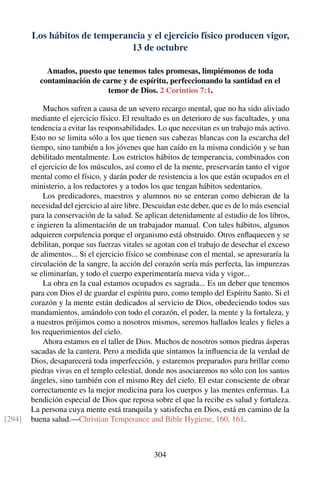 Los hábitos de temperancia y el ejercicio físico producen vigor,
13 de octubre
Amados, puesto que tenemos tales promesas, limpiémonos de toda
contaminación de carne y de espíritu, perfeccionando la santidad en el
temor de Dios. 2 Corintios 7:1.
Muchos sufren a causa de un severo recargo mental, que no ha sido aliviado
mediante el ejercicio físico. El resultado es un deterioro de sus facultades, y una
tendencia a evitar las responsabilidades. Lo que necesitan es un trabajo más activo.
Esto no se limita sólo a los que tienen sus cabezas blancas con la escarcha del
tiempo, sino también a los jóvenes que han caído en la misma condición y se han
debilitado mentalmente. Los estrictos hábitos de temperancia, combinados con
el ejercicio de los músculos, así como el de la mente, preservarán tanto el vigor
mental como el físico, y darán poder de resistencia a los que están ocupados en el
ministerio, a los redactores y a todos los que tengan hábitos sedentarios.
Los predicadores, maestros y alumnos no se enteran como debieran de la
necesidad del ejercicio al aire libre. Descuidan este deber, que es de lo más esencial
para la conservación de la salud. Se aplican detenidamente al estudio de los libros,
e ingieren la alimentación de un trabajador manual. Con tales hábitos, algunos
adquieren corpulencia porque el organismo está obstruido. Otros enﬂaquecen y se
debilitan, porque sus fuerzas vitales se agotan con el trabajo de desechar el exceso
de alimentos... Si el ejercicio físico se combinase con el mental, se apresuraría la
circulación de la sangre, la acción del corazón sería más perfecta, las impurezas
se eliminarían, y todo el cuerpo experimentaría nueva vida y vigor...
La obra en la cual estamos ocupados es sagrada... Es un deber que tenemos
para con Dios el de guardar el espíritu puro, como templo del Espíritu Santo. Si el
corazón y la mente están dedicados al servicio de Dios, obedeciendo todos sus
mandamientos, amándolo con todo el corazón, el poder, la mente y la fortaleza, y
a nuestros prójimos como a nosotros mismos, seremos hallados leales y ﬁeles a
los requerimientos del cielo.
Ahora estamos en el taller de Dios. Muchos de nosotros somos piedras ásperas
sacadas de la cantera. Pero a medida que sintamos la inﬂuencia de la verdad de
Dios, desaparecerá toda imperfección, y estaremos preparados para brillar como
piedras vivas en el templo celestial, donde nos asociaremos no sólo con los santos
ángeles, sino también con el mismo Rey del cielo. El estar consciente de obrar
correctamente es la mejor medicina para los cuerpos y las mentes enfermas. La
bendición especial de Dios que reposa sobre el que la recibe es salud y fortaleza.
La persona cuya mente está tranquila y satisfecha en Dios, está en camino de la
buena salud.—Christian Temperance and Bible Hygiene, 160, 161.[294]
304
 