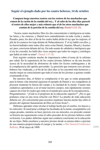 Seguir el ejemplo dado por los cuatro hebreos, 14 de octubre
Compara luego nuestros rostros con los rostros de los muchachos que
comen de la ración de la comida del rey... Y al cabo de los diez días pareció
el rostro de ellos mejor y más robusto que el de los otros muchachos que
comían de la porción de la comida del rey. Daniel 1:13, 15.
“Aestos cuatro muchachos Dios les dio conocimiento e inteligencia en todas
las letras y las ciencias; y Daniel tuvo entendimiento en toda visión y sueños.
Pasados, pues, los días al ﬁn de los cuales había dicho el rey que los trajesen, el
jefe de los eunucos los trajo delante de Nabucodonosor. Y el rey habló con ellos, y
no fueron hallados entre todos ellos otros como Daniel, Ananías, Misael y Azarías;
así, pues, estuvieron delante del rey. En todo asunto de sabiduría e inteligencia que
el rey les consultó, los halló diez veces mejores que todos los magos y astrólogos
que había en todo su reino”. Daniel 1:17-20.
Este registro contiene mucho de importancia sobre el tema de la reforma
pro salud. En la experiencia de los cuatro jóvenes hebreos se da una lección
acerca de la necesidad de abstenerse de todos los licores embriagantes y de
la complacencia del apetito pervertido. La posición que tomaron esos jóvenes
hebreos fue vindicada, y al ﬁn de los diez días se los encontró más hermosos y
mucho mejor en conocimiento que todo el resto de los jóvenes a quienes estaba
examinando el rey.
En nuestros días, el Señor se complacería si los que se están preparando
para la futura vida inmortal siguieran el ejemplo de Daniel y sus compañeros al
procurar mantener la fuerza del cuerpo y la claridad de la mente. Cuanto más
cuidadosos aprendamos a ser al tratar nuestros cuerpos, más rápidamente seremos
capaces de evitar los males que están en el mundo por causa de la concupiscencia...
Preguntémonos: “¿Cuál es el propósito de la educación superior?” ¿No es que
podamos estar en una recta relación con Dios? La prueba de toda educación
debería ser: ¿Es conveniente para nosotros mantener nuestra mente ﬁja sobre el
premio del supremo llamamiento de Dios en Cristo Jesús?...
Debemos aprender cómo nivelar el trabajo hecho por el cerebro, los huesos y
los músculos. Si usted pone a trabajar las facultades de la mente, recargándolas con
cargas pesadas, mientras no hace ejercicio con sus músculos, ese proceder contará
su historia tan seguramente como el sabio proceder de los jóvenes hebreos contó
su historia. Los padres deberían seguir una conducta consistente en la educación
de sus hijos. Debe enseñarse a nuestros jóvenes desde su misma niñez a ejercitar
de una manera proporcionada el cuerpo y la mente.—The General Conference
Bulletin, 30 de mayo de 1909. [295]
305
 
