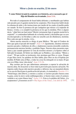 Mirar a Jesús en oración, 22 de enero
Y como Moisés levantó la serpiente en el desierto, así es necesario que el
Hijo del Hombre sea levantado. Juan 3:14.
Por todo el campamento de Israel había dolientes y moribundos que habían
sido picados por el aguijón mortal de las serpientes. Pero Jesucristo habló desde
la columna de nube y dio instrucciones por medio de las cuales el pueblo podía
ser sanado. Se hizo la promesa de que cualquiera que mirase a la serpiente de
bronce, viviría; y se cumplió la promesa en los que la miraban. Pero si alguno
decía: “¿Qué bien me hará mirar? Moriré ciertamente bajo el aguijón mortal de la
serpiente”; si continuaban hablando de su herida mortal y declaraban que su caso
era desesperado y no llevaban a cabo ese sencillo acto de obediencia, morirían.
Pero cada uno que la miraba, vivía...
Ahora nuestra atención se dirige al gran Médico: “He aquí el Cordero de
Dios que quita el pecado del mundo”. Juan 1:29. Igualmente, mientras miremos
nuestros pecados y hablemos de ellos, y deploremos nuestra miserable condición,
permanecerán nuestras heridas y podridas llagas. Nuestra alma encuentra espe-
ranza y paz cuando quitamos la vista de nosotros mismos y la ﬁjamos sobre el
Salvador levantado. El Señor nos habla por su Palabra y nos ordena: “Miren y
vivan”. “El que recibe su testimonio, éste atestigua que Dios es veraz. Porque
el que Dios envió, las palabras de Dios habla; pues Dios no da el Espíritu por
medida. El Padre ama al Hijo, y todas las cosas ha entregado en su mano. El que
cree en el Hijo, tiene vida eterna”. Juan 3:33-36.
Hay razones por las que deberíamos animarnos a esperar la salvación de
nuestra alma. En Jesucristo se hizo toda la provisión para nuestra salvación. No
importa cuáles hayan sido nuestros pecados y defectos, hay un manantial abierto
en la casa de David para la puriﬁcación del pecado y la inmundicia. Zacarías 13:1.
“Venid luego, dirá Jehová, y estemos a cuenta: si vuestros pecados fueren como
la gana, como la nieve serán emblanquecidos; si fueren rojos como el carmesí,
vendrán a ser como blanca lana”. Isaías 1:18. Esta es la palabra del Señor. ¿La
aceptaremos? ¿Creeremos en él?—The Signs of the Times, 2 de abril de 1894. [29]
27
 