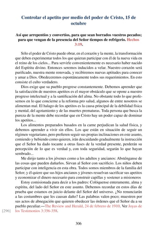 Controlar el apetito por medio del poder de Cristo, 15 de
octubre
Así que arrepentíos y convertíos, para que sean borrados vuestros pecados;
para que vengan de la presencia del Señor tiempos de refrigerio. Hechos
3:19.
Sólo el poder de Cristo puede obrar, en el corazón y la mente, la transformación
que deben experimentar todos los que quieran participar con él de la nueva vida en
el reino de los cielos... Para servirle convenientemente es necesario haber nacido
del Espíritu divino. Entonces seremos inducidos a velar. Nuestro corazón será
puriﬁcado, nuestra mente renovada, y recibiremos nuevas aptitudes para conocer
y amar a Dios. Obedeceremos espontáneamente todos sus requerimientos. En esto
consiste el culto verdadero.
Dios exige que su pueblo progrese constantemente. Debemos aprender que
la satisfacción de nuestros apetitos es el mayor obstáculo que se opone a nuestro
progreso intelectual y a la santiﬁcación del alma. No obstante todo lo que profe-
semos en lo que concierne a la reforma pro salud, algunos de entre nosotros se
alimentan mal. El halago de los apetitos es la causa principal de la debilidad física
y mental, del agotamiento y de las muertes prematuras. Toda persona que busca la
pureza de la mente debe recordar que en Cristo hay un poder capaz de dominar
los apetitos...
Los alimentos preparados basados en la carne perjudican la salud física, y
debemos aprender a vivir sin ellos. Los que están en situación de seguir un
régimen vegetariano, pero preﬁeren seguir sus propias inclinaciones en este asunto,
comiendo y bebiendo como quieren, irán descuidando gradualmente la instrucción
que el Señor ha dado tocante a otras fases de la verdad presente, perderán su
percepción de lo que es verdad y, con toda seguridad, segarán lo que hayan
sembrado...
Me dirijo tanto a los jóvenes como a los adultos y ancianos: Absténganse de
las cosas que pueden dañarlos. Sirvan al Señor con sacriﬁcio. Los niños deben
participar con inteligencia en esta obra. Todos somos miembros de la familia del
Señor; y él quiere que sus hijos ancianos y jóvenes resuelvan sacriﬁcar sus apetitos
y economizar el dinero necesario para construir capillas y sostener a misioneros
Estoy comisionada para decir a los padres: Colóquense enteramente, alma y
espíritu, del lado del Señor en este asunto. Debemos recordar en estos días de
prueba que estamos en juicio delante del Señor del universo. ¿No renunciarán
a las costumbres que les causan daño? Las palabras valen poco; muestren por
sus actos de abnegación que quieren obedecer las órdenes que el Señor da a su
pueblo peculiar.—The Review and Herald, 24 de febrero de 1910. Ver Joyas de
los Testimonios 3:356-358.[296]
306
 