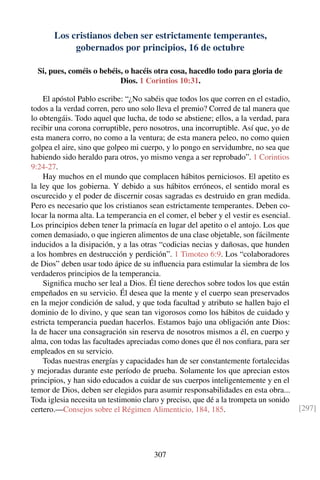 Los cristianos deben ser estrictamente temperantes,
gobernados por principios, 16 de octubre
Si, pues, coméis o bebéis, o hacéis otra cosa, hacedlo todo para gloria de
Dios. 1 Corintios 10:31.
El apóstol Pablo escribe: “¿No sabéis que todos los que corren en el estadio,
todos a la verdad corren, pero uno solo lleva el premio? Corred de tal manera que
lo obtengáis. Todo aquel que lucha, de todo se abstiene; ellos, a la verdad, para
recibir una corona corruptible, pero nosotros, una incorruptible. Así que, yo de
esta manera corro, no como a la ventura; de esta manera peleo, no como quien
golpea el aire, sino que golpeo mi cuerpo, y lo pongo en servidumbre, no sea que
habiendo sido heraldo para otros, yo mismo venga a ser reprobado”. 1 Corintios
9:24-27.
Hay muchos en el mundo que complacen hábitos perniciosos. El apetito es
la ley que los gobierna. Y debido a sus hábitos erróneos, el sentido moral es
oscurecido y el poder de discernir cosas sagradas es destruido en gran medida.
Pero es necesario que los cristianos sean estrictamente temperantes. Deben co-
locar la norma alta. La temperancia en el comer, el beber y el vestir es esencial.
Los principios deben tener la primacía en lugar del apetito o el antojo. Los que
comen demasiado, o que ingieren alimentos de una clase objetable, son fácilmente
inducidos a la disipación, y a las otras “codicias necias y dañosas, que hunden
a los hombres en destrucción y perdición”. 1 Timoteo 6:9. Los “colaboradores
de Dios” deben usar todo ápice de su inﬂuencia para estimular la siembra de los
verdaderos principios de la temperancia.
Signiﬁca mucho ser leal a Dios. Él tiene derechos sobre todos los que están
empeñados en su servicio. Él desea que la mente y el cuerpo sean preservados
en la mejor condición de salud, y que toda facultad y atributo se hallen bajo el
dominio de lo divino, y que sean tan vigorosos como los hábitos de cuidado y
estricta temperancia puedan hacerlos. Estamos bajo una obligación ante Dios:
la de hacer una consagración sin reserva de nosotros mismos a él, en cuerpo y
alma, con todas las facultades apreciadas como dones que él nos conﬁara, para ser
empleados en su servicio.
Todas nuestras energías y capacidades han de ser constantemente fortalecidas
y mejoradas durante este período de prueba. Solamente los que aprecian estos
principios, y han sido educados a cuidar de sus cuerpos inteligentemente y en el
temor de Dios, deben ser elegidos para asumir responsabilidades en esta obra...
Toda iglesia necesita un testimonio claro y preciso, que dé a la trompeta un sonido
certero.—Consejos sobre el Régimen Alimenticio, 184, 185. [297]
307
 