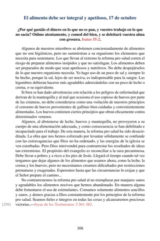 El alimento debe ser integral y apetitoso, 17 de octubre
¿Por qué gastáis el dinero en lo que no es pan, y vuestro trabajo en lo que
no sacia? Oídme atentamente, y comed del bien, y se deleitará vuestra alma
con grosura. Isaías 55:2.
Algunos de nuestros miembros se abstienen concienzudamente de alimentos
que no son higiénicos, pero no suministran a su organismo los elementos que
necesita para sustentarse. Los que llevan al extremo la reforma pro salud corren el
riesgo de preparar alimentos insípidos y que no satisfagan. Los alimentos deben
ser preparados de modo que sean apetitosos y nutritivos. No debe despojárselos
de lo que nuestro organismo necesita. Yo hago uso de un poco de sal y siempre lo
he hecho, porque la sal, lejos de ser nociva, es indispensable para la sangre. Las
legumbres debieran hacerse más agradables aderezándolas con un poco de leche o
crema, o su equivalente.
Si bien se han dado advertencias con relación a los peligros de enfermedad que
derivan de la mantequilla y al mal que ocasiona el uso copioso de huevos por parte
de las criaturas, no debe considerarse como una violación de nuestros principios
el consumo de huevos provenientes de gallinas bien cuidadas y convenientemente
alimentadas. Los huevos contienen ciertos principios que obran eﬁcazmente contra
determinados venenos.
Algunos, al abstenerse de leche, huevos y mantequilla, no proveyeron a su
cuerpo de una alimentación adecuada, y como consecuencia se han debilitado e
incapacitado para el trabajo. De esta manera, la reforma pro salud ha sido desacre-
ditada. La obra que nos hemos esforzado por levantar sólidamente se confunde
con las extravagancias que Dios no ha ordenado, y las energías de la iglesia se
ven estorbadas. Pero Dios intervendrá para contrarrestar los resultados de ideas
tan extremistas. El propósito del evangelio es reconciliar a la raza pecaminosa.
Debe llevar a pobres y a ricos a los pies de Jesús. Llegará el tiempo cuando tal vez
tengamos que dejar algunos de los alimentos que usamos ahora, como la leche, la
crema y los huevos; pero no necesitamos crearnos diﬁcultades por restricciones
prematuras y exageradas. Esperemos hasta que las circunstancias lo exijan y que
el Señor prepare el camino...
No contrarrestemos la reforma pro salud al no reemplazar por manjares sanos
y agradables los alimentos nocivos que hemos abandonado. En manera alguna
debe fomentarse el uso de estimulantes. Comamos solamente alimentos sencillos
y sanos, y demos gracias a Dios constantemente por los principios de la reforma
pro salud. Seamos ﬁeles e íntegros en todas las cosas y alcanzaremos preciosas
victorias.—Joyas de los Testimonios 3:361-363.[298]
308
 