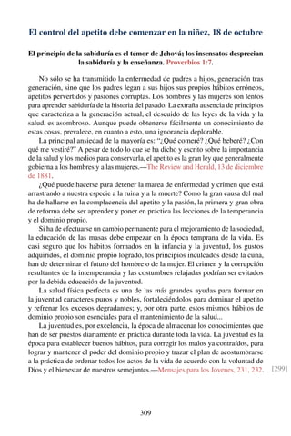 El control del apetito debe comenzar en la niñez, 18 de octubre
El principio de la sabiduría es el temor de Jehová; los insensatos desprecian
la sabiduría y la enseñanza. Proverbios 1:7.
No sólo se ha transmitido la enfermedad de padres a hijos, generación tras
generación, sino que los padres legan a sus hijos sus propios hábitos erróneos,
apetitos pervertidos y pasiones corruptas. Los hombres y las mujeres son lentos
para aprender sabiduría de la historia del pasado. La extraña ausencia de principios
que caracteriza a la generación actual, el descuido de las leyes de la vida y la
salud, es asombroso. Aunque puede obtenerse fácilmente un conocimiento de
estas cosas, prevalece, en cuanto a esto, una ignorancia deplorable.
La principal ansiedad de la mayoría es: “¿Qué comeré? ¿Qué beberé? ¿Con
qué me vestiré?” A pesar de todo lo que se ha dicho y escrito sobre la importancia
de la salud y los medios para conservarla, el apetito es la gran ley que generalmente
gobierna a los hombres y a las mujeres.—The Review and Herald, 13 de diciembre
de 1881.
¿Qué puede hacerse para detener la marea de enfermedad y crimen que está
arrastrando a nuestra especie a la ruina y a la muerte? Como la gran causa del mal
ha de hallarse en la complacencia del apetito y la pasión, la primera y gran obra
de reforma debe ser aprender y poner en práctica las lecciones de la temperancia
y el dominio propio.
Si ha de efectuarse un cambio permanente para el mejoramiento de la sociedad,
la educación de las masas debe empezar en la época temprana de la vida. Es
casi seguro que los hábitos formados en la infancia y la juventud, los gustos
adquiridos, el dominio propio logrado, los principios inculcados desde la cuna,
han de determinar el futuro del hombre o de la mujer. El crimen y la corrupción
resultantes de la intemperancia y las costumbres relajadas podrían ser evitados
por la debida educación de la juventud.
La salud física perfecta es una de las más grandes ayudas para formar en
la juventud caracteres puros y nobles, fortaleciéndolos para dominar el apetito
y refrenar los excesos degradantes; y, por otra parte, estos mismos hábitos de
dominio propio son esenciales para el mantenimiento de la salud...
La juventud es, por excelencia, la época de almacenar los conocimientos que
han de ser puestos diariamente en práctica durante toda la vida. La juventud es la
época para establecer buenos hábitos, para corregir los malos ya contraídos, para
lograr y mantener el poder del dominio propio y trazar el plan de acostumbrarse
a la práctica de ordenar todos los actos de la vida de acuerdo con la voluntad de
Dios y el bienestar de nuestros semejantes.—Mensajes para los Jóvenes, 231, 232. [299]
309
 
