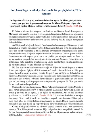 Por Jesús llega la salud y el alivio de las perplejidades, 20 de
octubre
Y llegaron a Mara, y no pudieron beber las aguas de Mara, porque eran
amargas; por eso le pusieron el nombre de Mara. Entonces el pueblo
murmuró contra Moisés, y dijo: ¿Qué hemos de beber? Éxodo 15:23, 24.
El Señor tenía una lección para enseñarles a los hijos de Israel. Las aguas de
Mara eran una lección objetiva, representando las enfermedades que se acarrearon
los seres humanos por causa del pecado. No es misterio que los habitantes de la
tierra están sufriendo de enfermedades de toda índole y tipo. Es porque transgreden
la ley de Dios.
Así hicieron los hijos de Israel. Derribaron las barreras que Dios en su provi-
dencia había erigido para preservarlos de la enfermedad, con el ﬁn de que pudieran
vivir con salud y santidad y de esa manera aprendiesen obediencia en su cami-
nar por el desierto. Viajaron bajo la dirección especial de Cristo, quien se había
dado como sacriﬁcio para preservar a un pueblo que siempre tuviera a Dios en
su memoria, a pesar de las magistrales tentaciones de Satanás. Envueltos en la
columna de nube guiadora, era el deseo de Cristo guardar bajo sus alas protectoras
de cuidado a todos los que hicieran su voluntad.
No fue por casualidad que en su viaje los hijos de Israel llegaron a Mara.
Antes que dejaran Egipto, el Señor comenzó sus lecciones de instrucción, para
poder llevarlos a que se dieran cuenta de que él era su Dios, su Libertador, su
Protector. Murmuraron contra Moisés y contra Dios, pero aún así el Señor trató de
mostrarles que aliviaría todas sus perplejidades si querían mirarlo a él. Los males
que encontraron y por los que pasaron eran parte del gran plan de Dios, por medio
de los cuales deseaba probarlos.
Cuando llegaron a las aguas de Mara, “el pueblo murmuró contra Moisés, y
dijo: ¿Qué hemos de beber? Y Moisés clamó a Jehová, y Jehová le mostró un
árbol; y lo echó en las aguas, y las aguas se endulzaron. Allí les dio estatutos
y ordenanzas, y allí los probó”. Éxodo 15:24, 25. Aunque invisible a los ojos
humanos, Dios era el líder de los israelitas, su poderoso Sanador. Él fue quien
puso en el árbol las propiedades que endulzaron las aguas. De esa manera deseaba
mostrarles que por medio de su poder podía curar los males del corazón humano.
Cristo es el gran Médico, no sólo del cuerpo sino del alma. Nos devuelve a
nuestro Dios. Dios permitió que su Hijo unigénito fuera magullado, con el ﬁn
de que las propiedades curativas pudieran ﬂuir de él para curar todas nuestras
enfermedades.—Manuscript Releases, 29-31. [301]
311
 