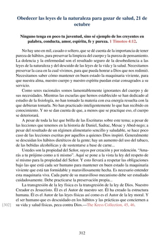 Obedecer las leyes de la naturaleza para gozar de salud, 21 de
octubre
Ninguno tenga en poco tu juventud, sino sé ejemplo de los creyentes en
palabra, conducta, amor, espíritu, fe y pureza. 1 Timoteo 4:12.
No hay uno en mil, casado o soltero, que se dé cuenta de la importancia de tener
pureza de hábitos, para preservar la limpieza del cuerpo y la pureza de pensamiento.
La dolencia y la enfermedad son el resultado seguro de la desobediencia a las
leyes de la naturaleza y del descuido de las leyes de la vida y la salud. Necesitamos
preservar la casa en la cual vivimos, para que pueda honrar a Dios que nos redimió.
Necesitamos saber cómo mantener en buen estado la maquinaria viviente, para
que nuestra alma, nuestro cuerpo y nuestro espíritu puedan estar consagrados a su
servicio.
Como seres racionales somos lamentablemente ignorantes del cuerpo y de
sus necesidades. Mientras las escuelas que hemos establecido se han dedicado al
estudio de la ﬁsiología, no han tomado la materia con esa energía resuelta con la
que debieran tomarla. No han practicado inteligentemente lo que han recibido en
conocimiento. Y no se dan cuenta de que, a menos que se practique eso, el cuerpo
se deteriorará.
A pesar de toda la luz que brilla de las Escrituras sobre este tema; a pesar de
las lecciones que tenemos en la historia de Daniel, Sadrac, Mesac y Abed-nego; a
pesar del resultado de un régimen alimentario sencillo y saludable, se hace poco
caso de las lecciones escritas por aquellos a quienes Dios inspiró. Generalmente
se descuidan los hábitos dietéticos de la gente; hay un aumento del uso del tabaco,
de las bebidas alcohólicas y de sustentarse a base de carne...
Ustedes son la propiedad del Señor, suyos por creación y por redención. “Ama-
rás a tu prójimo como a ti mismo”. Aquí se pone a la vista la ley del respeto de
sí mismo para la propiedad del Señor. Y esto llevará a respetar las obligaciones
bajo las que está cada ser humano para mantener en buen estado la maquinaria
viviente que está tan formidable y maravillosamente hecha. Es necesario entender
esta maquinaria viva. Cada parte de su maravilloso mecanismo debe ser estudiado
cuidadosamente. Debe practicarse la preservación propia...
La transgresión de la ley física es la transgresión de la ley de Dios. Nuestro
Creador es Jesucristo. Él es el Autor de nuestro ser. Él ha creado la estructura
humana. Él es el Autor de las leyes físicas así como es el Autor de la ley moral. Y
el ser humano que es descuidado en los hábitos y las prácticas que conciernen a
su vida y salud físicas, peca contra Dios.—The Kress Collection, 45, 46.[302]
312
 
