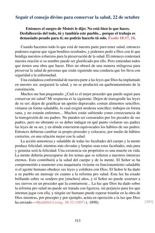 Seguir el consejo divino para conservar la salud, 22 de octubre
Entonces el suegro de Moisés le dijo: No está bien lo que haces.
Desfallecerás del todo, tú y también este pueblo... porque el trabajo es
demasiado pesado para ti; no podrás hacerlo tú solo. Éxodo 18:17, 18.
Cuando hacemos todo lo que está de nuestra parte para tener salud, entonces
podemos esperar que sigan benditos resultados, y podemos pedir a Dios con fe que
bendiga nuestros esfuerzos para la preservación de la salud. Él entonces contestará
nuestra oración si su nombre puede ser gloriﬁcado por ello. Pero entiendan todos
que tienen una obra que hacer. Dios no obrará de una manera milagrosa para
preservar la salud de personas que están siguiendo una conducta que los lleva con
seguridad a la enfermedad.
Una cuidadosa conformidad de nuestra parte a las leyes que Dios ha implantado
en nuestro ser, asegurará la salud, y no se producirá un quebrantamiento de la
constitución.
Muchos me han preguntado: ¿Cuál es el mejor proceder que puedo seguir para
conservar mi salud? Mi respuesta es la siguiente: Dejen de transgredir las leyes
de su ser; dejen de gratiﬁcar un apetito depravado; coman alimentos sencillos;
vístanse en forma saludable, lo cual exigirá modesta sencillez; trabajen en forma
sana, y no estarán enfermos... Muchos están sufriendo como consecuencia de
la transgresión de sus padres. No pueden ser censurados por los pecados de sus
padres, pero no obstante es su deber indagar en qué punto violaron sus padres
las leyes de su ser, y en dónde estuvieron equivocados los hábitos de sus padres.
Entonces debieran cambiar su propio proceder y colocarse, por medio de hábitos
correctos, en una relación mejor con la salud.
La acción armoniosa y saludable de todas las facultades del cuerpo y la mente
produce felicidad; mientras más elevadas y limpias sean estas facultades, más pura
y genuina será la felicidad. Una existencia sin propósitos es una muerte en vida.
La mente debería preocuparse de los temas que se reﬁeren a nuestros intereses
eternos. Esto contribuirá a la salud del cuerpo y de la mente. El Señor se ha
comprometido a mantener esta maquinaria viviente en funcionamiento saludable
si el agente humano obedece sus leyes y colabora con Dios. El Señor le ha dado
a su pueblo un mensaje en cuanto a la reforma pro salud. Esta luz ha estado
brillando sobre su sendero por [muchos] años, y el Señor no puede sostener a
sus siervos en un proceder que la contrarreste... La luz que Dios ha dado sobre
la reforma pro salud no puede ser tratada con ligereza, sin perjuicio para los que
intentan jugar con ella, y ningún ser humano puede esperar triunfar en la obra de
Dios mientras, por precepto y por ejemplo, actúa en oposición a la luz que Dios
ha enviado.—Healthful Living, 30-32 (1897) (, 1898). [303]
313
 