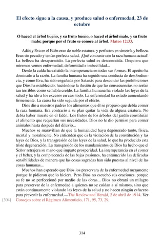 El efecto sigue a la causa, y produce salud o enfermedad, 23 de
octubre
O haced el árbol bueno, y su fruto bueno, o haced el árbol malo, y su fruto
malo; porque por el fruto se conoce al árbol. Mateo 12:33.
Adán y Eva en el Edén eran de noble estatura, y perfectos en simetría y belleza.
Eran sin pecado y tenían perfecta salud. ¡Qué contraste con la raza humana actual!
La belleza ha desaparecido. La perfecta salud es desconocida. Doquiera que
miremos vemos enfermedad, deformidad e imbecilidad...
Desde la caída ha existido la intemperancia en todas sus formas. El apetito ha
dominado a la razón. La familia humana ha seguido una conducta de desobedien-
cia, y como Eva, ha sido engañada por Satanás para descuidar las prohibiciones
que Dios ha establecido, haciéndose la ilusión de que las consecuencias no serían
tan terribles como se había creído. La familia humana ha violado las leyes de la
salud y ha ido a los excesos en casi todo. La enfermedad ha estado aumentando
ﬁrmemente. La causa ha sido seguida por el efecto.
Dios dio a nuestros padres los alimentos que él se propuso que debía comer
la raza humana. Era contrario a su plan quitar la vida de alguna criatura. No
debía haber muerte en el Edén. Los frutos de los árboles del jardín constituían
el alimento que requerían sus necesidades. Dios no le dio permiso para comer
animales hasta después del diluvio...
Muchos se maravillan de que la humanidad haya degenerado tanto, física,
mental y moralmente. No entienden que es la violación de la constitución y las
leyes de Dios, y la transgresión de las leyes de la salud, lo que ha producido esta
triste degeneración. La transgresión de los mandamientos de Dios ha hecho que el
Señor retrajera su mano que imparte prosperidad. La intemperancia en el comer
y el beber, y la complacencia de las bajas pasiones, ha entumecido las delicadas
sensibilidades de manera que las cosas sagradas han sido puestas al nivel de las
cosas humanas...
Muchos han esperado que Dios los preservara de la enfermedad meramente
porque le pidieron que lo hiciera. Pero Dios no escuchó sus oraciones, porque
su fe no se perfeccionó por medio de las obras... Dios no obrará un milagro
para preservar de la enfermedad a quienes no se cuidan a sí mismos, sino que
están continuamente violando las leyes de la salud y no hacen ningún esfuerzo
para prevenir la enfermedad.—The Review and Herald, 2 de abril de 1914. Ver
Consejos sobre el Régimen Alimenticio, 171, 95, 73, 29.[304]
314
 