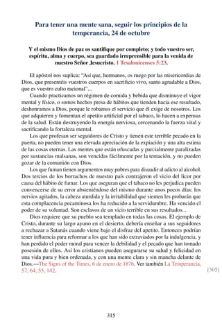 Para tener una mente sana, seguir los principios de la
temperancia, 24 de octubre
Y el mismo Dios de paz os santiﬁque por completo; y todo vuestro ser,
espíritu, alma y cuerpo, sea guardado irreprensible para la venida de
nuestro Señor Jesucristo. 1 Tesalonicenses 5:23.
El apóstol nos suplica: “Así que, hermanos, os ruego por las misericordias de
Dios, que presentéis vuestros cuerpos en sacriﬁcio vivo, santo agradable a Dios,
que es vuestro culto racional”...
Cuando practicamos un régimen de comida y bebida que disminuye el vigor
mental y físico, o somos hechos presa de hábitos que tienden hacia ese resultado,
deshonramos a Dios, porque le robamos el servicio que él exige de nosotros. Los
que adquieren y fomentan el apetito artiﬁcial por el tabaco, lo hacen a expensas
de la salud. Están destruyendo la energía nerviosa, cercenando la fuerza vital y
sacriﬁcando la fortaleza mental.
Los que profesan ser seguidores de Cristo y tienen este terrible pecado en la
puerta, no pueden tener una elevada apreciación de la expiación y una alta estima
de las cosas eternas. Las mentes que están ofuscadas y parcialmente paralizadas
por sustancias malsanas, son vencidas fácilmente por la tentación, y no pueden
gozar de la comunión con Dios.
Los que fuman tienen argumentos muy pobres para disuadir al adicto al alcohol.
Dos tercios de los borrachos de nuestro país contrajeron el vicio del licor por
causa del hábito de fumar. Los que aseguran que el tabaco no les perjudica pueden
convencerse de su error absteniéndose del mismo durante unos pocos días: los
nervios agitados, la cabeza aturdida y la irritabilidad que sienten les probarán que
esta complacencia pecaminosa los ha reducido a la servidumbre. Ha vencido el
poder de su voluntad. Son esclavos de un vicio terrible en sus resultados...
Dios requiere que su pueblo sea templado en todas las cosas. El ejemplo de
Cristo, durante su largo ayuno en el desierto, debería enseñar a sus seguidores
a rechazar a Satanás cuando viene bajo el disfraz del apetito. Entonces podrían
tener inﬂuencia para reformar a los que han sido extraviados por la indulgencia, y
han perdido el poder moral para vencer la debilidad y el pecado que han tomado
posesión de ellos. Así los cristianos pueden asegurarse su salud y felicidad en
una vida pura y bien ordenada, y con una mente clara y sin mancha delante de
Dios.—The Signs of the Times, 6 de enero de 1876. Ver también La Temperancia,
57, 64, 55, 142. [305]
315
 