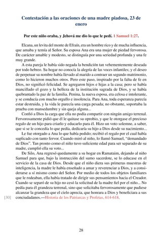 Contestación a las oraciones de una madre piadosa, 23 de
enero
Por este niño oraba, y Jehová me dio lo que le pedí. 1 Samuel 1:27.
Elcana, un levita del monte de Efraín, era un hombre rico y de mucha inﬂuencia,
que amaba y temía al Señor. Su esposa Ana era una mujer de piedad fervorosa.
De carácter amable y modesto, se distinguía por una seriedad profunda y una fe
muy grande.
A esta pareja le había sido negada la bendición tan vehementemente deseada
por todo hebreo. Su hogar no conocía la alegría de las voces infantiles; y el deseo
de perpetuar su nombre había llevado al marido a contraer un segundo matrimonio,
como lo hicieron muchos otros. Pero este paso, inspirado por la falta de fe en
Dios, no signiﬁcó felicidad. Se agregaron hijos e hijas a la casa; pero se había
mancillado el gozo y la belleza de la institución sagrada de Dios, y se había
quebrantado la paz de la familia. Penina, la nueva esposa, era celosa e intolerante,
y se conducía con mucho orgullo e insolencia. Para Ana, toda esperanza parecía
estar destruida, y la vida le parecía una carga pesada; no obstante, soportaba la
prueba con mansedumbre y sin queja alguna...
Conﬁó a Dios la carga que ella no podía compartir con ningún amigo terrenal.
Fervorosamente pidió que él le quitase su oprobio, y que le otorgase el precioso
regalo de un hijo para criarlo y educarlo para él. Hizo un voto solemne, a saber,
que si se le concedía lo que pedía, dedicaría su hijo a Dios desde su nacimiento...
Le fue otorgado a Ana lo que había pedido; recibió el regalo por el cual había
suplicado con tanto fervor. Cuando miró al niño, lo llamó Samuel, “demandado
de Dios”. Tan pronto como el niño tuvo suﬁciente edad para ser separado de su
madre, cumplió ella su voto...
De Silo, Ana regresó quedamente a su hogar en Ramataim, dejando al niño
Samuel para que, bajo la instrucción del sumo sacerdote, se lo educase en el
servicio de la casa de Dios. Desde que el niño diera sus primeras muestras de
inteligencia, la madre le había enseñado a amar y reverenciar a Dios, y a consi-
derarse a sí mismo como del Señor. Por medio de todos los objetos familiares
que le rodeaban, ella había tratado de dirigir sus pensamientos hacia el Creador.
Cuando se separó de su hijo no cesó la solicitud de la madre ﬁel por el niño... No
pedía para él grandeza terrenal, sino que solicitaba fervorosamente que pudiese
alcanzar la grandeza que el cielo aprecia, que honrara a Dios y beneﬁciara a sus
conciudadanos.—Historia de los Patriarcas y Profetas, 614-618.[30]
28
 