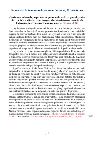 Es esencial la temperancia en todas las cosas, 26 de octubre
Conforme a mi anhelo y esperanza de que en nada seré avergonzado; antes
bien con toda conﬁanza, como siempre, ahora también será magniﬁcado
Cristo en mi cuerpo, o por vida o por muerte. Filipenses 1:20.
Hoy hay muchos bajo la sombra de la muerte que se habían preparado para
hacer una obra en favor del Maestro, pero que no sientieron la responsabilidad
sagrada de observar las leyes de la salud. Las leyes del organismo físico son en la
verdad las leyes de Dios; pero este hecho parece haber sido olvidado. Algunos se
limitaron a un régimen que no podía mantenerlos en buena salud. No proveyeron
alimentos nutritivos para reemplazar las sustancias perjudiciales; y no consideraron
que para preparar satisfactoriamente los alimentos hay que ejercer ingenio. El
organismo tiene que ser debidamente nutrido con el ﬁn de poder realizar su obra...
Hay muchos en el mundo que complacen hábitos perniciosos. El apetito es la
ley que los gobierna. Y debido a sus hábitos erróneos, el sentido moral se oscurece
y el poder de discernir cosas sagradas se destruye en gran medida... Es necesario
que los cristianos sean estrictamente temperantes. Deben colocar la norma alta.
Es esencial la temperancia en el comer, el beber y el vestir. Los principios deben
tener la primacía en lugar del apetito o el antojo...
Signiﬁca mucho ser leal a Dios. Él tiene derechos sobre todos los que están
empeñados en su servicio. Él desea que la mente y el cuerpo sean preservados
en la mejor condición de salud, y que toda facultad y atributo se hallen bajo el
dominio de lo divino, y que sean tan vigorosos como los hábitos de cuidado y
estricta temperancia puedan hacerlos. Estamos bajo una obligación ante Dios:
la de hacer una consagración sin reserva de nosotros mismos a él, en cuerpo y
alma, con todas las facultades apreciadas como dones que él nos conﬁara, para
ser empleados en su servicio. Todas nuestras energías y capacidades han de ser
constantemente fortalecidas y mejoradas durante este período de prueba...
Si podemos despertar la sensibilidad moral de nuestros hermanos sobre el
tema de la temperancia, se ganará una gran victoria. Ha de enseñarse y practicarse
la temperancia en todas las cosas de esta vida. La temperancia en el comer, el
beber, el dormir y el vestir es uno de los grandes principios de la vida religiosa. La
verdad colocada en el santuario del alma guiará en el tratamiento del cuerpo. Nada
que concierna a la salud del agente humano ha de considerarse con indiferencia.
Nuestro bienestar eterno depende del uso que hagamos durante esta vida de nuestro
tiempo, nuestra energía y nuestra inﬂuencia.—The Review and Herald, 11 de junio
de 1914. Ver también Consejos sobre el Régimen Alimenticio, 250, 185, 186. [307]
317
 
