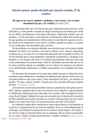 Nuestro pensar queda afectado por nuestra comida, 27 de
octubre
He aquí yo les traeré sanidad y medicina; y los curaré, y les revelaré
abundancia de paz y de verdad. Jeremías 33:6.
Los principios del sano vivir tienen una gran importancia para nosotros como
individuos y como pueblo. Cuando me llegó el mensaje de la reforma pro salud,
yo era débil y predispuesta a frecuentes desmayos. Suplicaba al Señor que me
ayudara, y él me presentó el vasto plan de la reforma pro salud. Me mostró que
los que guardan sus mandamientos deben entrar en una relación sagrada con él, y
por medio de la temperancia en el comer y el beber, guardar su cuerpo y su mente
en las condiciones más favorables para servirle...
No prescribimos un régimen deﬁnido, pero decimos que en los países donde
abundan las frutas, los cereales y las nueces [frutos secos: nueces, almendras,
avellanas, etc.], la carne no es el alimento adecuado para el pueblo de Dios. Se
me ha indicado que la carne propende a animalizar la naturaleza, a despojar a los
hombres y a las mujeres del amor y la simpatía que debieran sentir por cada cual,
y hace predominar las pasiones bajas sobre las facultades más elevadas del ser. Si
el comer carne fue alguna vez saludable, no lo es ahora. Los cánceres, los tumores
y las enfermedades pulmonares se deben mayormente a la costumbre de comer
carne.
No hacemos del consumo de la carne una condición para la admisión de los
miembros; pero debiéramos considerar la inﬂuencia que ejercen sobre otros los
creyentes profesos que usan carne. Como mensajeros de Dios, ¿no diremos al
pueblo: “Si, pues, coméis o bebéis, o hacéis otra cosa, hacedlo todo para la gloria
de Dios” 1 Corintios 10:31?
¿No daremos un testimonio decidido contra la complacencia del apetito perver-
tido? ¿Quiere cualquiera de los que son ministros del evangelio, y que proclaman
la verdad más solemne que haya sido dada a los mortales, dar el ejemplo de volver
a las ollas de Egipto? ¿Quieren los que son sostenidos por el diezmo de la tesorería
de Dios permitir que la gula envenene la corriente vital que ﬂuye por sus venas?
¿Harán caso omiso de la luz y las amonestaciones que Dios les ha dado?
La salud del cuerpo debe considerarse como esencial para el crecimiento en
la gracia y la adquisición de un carácter templado. Si no se cuida debidamente el
estómago, será trabada la formación de un carácter moral íntegro. El cerebro y
los nervios están en relación íntima con el estómago. De los errores practicados
en el comer y beber resultan pensamientos y hechos erróneos.—Joyas de los
Testimonios 3:359, 360.[308]
318
 