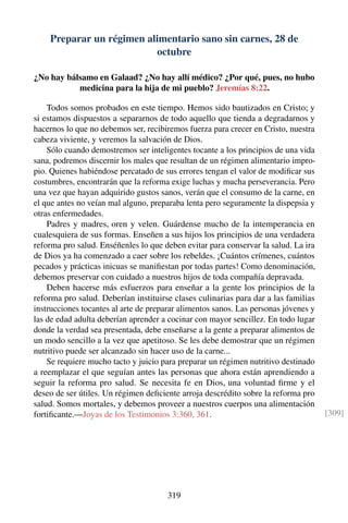 Preparar un régimen alimentario sano sin carnes, 28 de
octubre
¿No hay bálsamo en Galaad? ¿No hay allí médico? ¿Por qué, pues, no hubo
medicina para la hija de mi pueblo? Jeremías 8:22.
Todos somos probados en este tiempo. Hemos sido bautizados en Cristo; y
si estamos dispuestos a separarnos de todo aquello que tienda a degradarnos y
hacernos lo que no debemos ser, recibiremos fuerza para crecer en Cristo, nuestra
cabeza viviente, y veremos la salvación de Dios.
Sólo cuando demostremos ser inteligentes tocante a los principios de una vida
sana, podremos discernir los males que resultan de un régimen alimentario impro-
pio. Quienes habiéndose percatado de sus errores tengan el valor de modiﬁcar sus
costumbres, encontrarán que la reforma exige luchas y mucha perseverancia. Pero
una vez que hayan adquirido gustos sanos, verán que el consumo de la carne, en
el que antes no veían mal alguno, preparaba lenta pero seguramente la dispepsia y
otras enfermedades.
Padres y madres, oren y velen. Guárdense mucho de la intemperancia en
cualesquiera de sus formas. Enseñen a sus hijos los principios de una verdadera
reforma pro salud. Enséñenles lo que deben evitar para conservar la salud. La ira
de Dios ya ha comenzado a caer sobre los rebeldes. ¡Cuántos crímenes, cuántos
pecados y prácticas inicuas se maniﬁestan por todas partes! Como denominación,
debemos preservar con cuidado a nuestros hijos de toda compañía depravada.
Deben hacerse más esfuerzos para enseñar a la gente los principios de la
reforma pro salud. Deberían instituirse clases culinarias para dar a las familias
instrucciones tocantes al arte de preparar alimentos sanos. Las personas jóvenes y
las de edad adulta deberían aprender a cocinar con mayor sencillez. En todo lugar
donde la verdad sea presentada, debe enseñarse a la gente a preparar alimentos de
un modo sencillo a la vez que apetitoso. Se les debe demostrar que un régimen
nutritivo puede ser alcanzado sin hacer uso de la carne...
Se requiere mucho tacto y juicio para preparar un régimen nutritivo destinado
a reemplazar el que seguían antes las personas que ahora están aprendiendo a
seguir la reforma pro salud. Se necesita fe en Dios, una voluntad ﬁrme y el
deseo de ser útiles. Un régimen deﬁciente arroja descrédito sobre la reforma pro
salud. Somos mortales, y debemos proveer a nuestros cuerpos una alimentación
fortiﬁcante.—Joyas de los Testimonios 3:360, 361. [309]
319
 